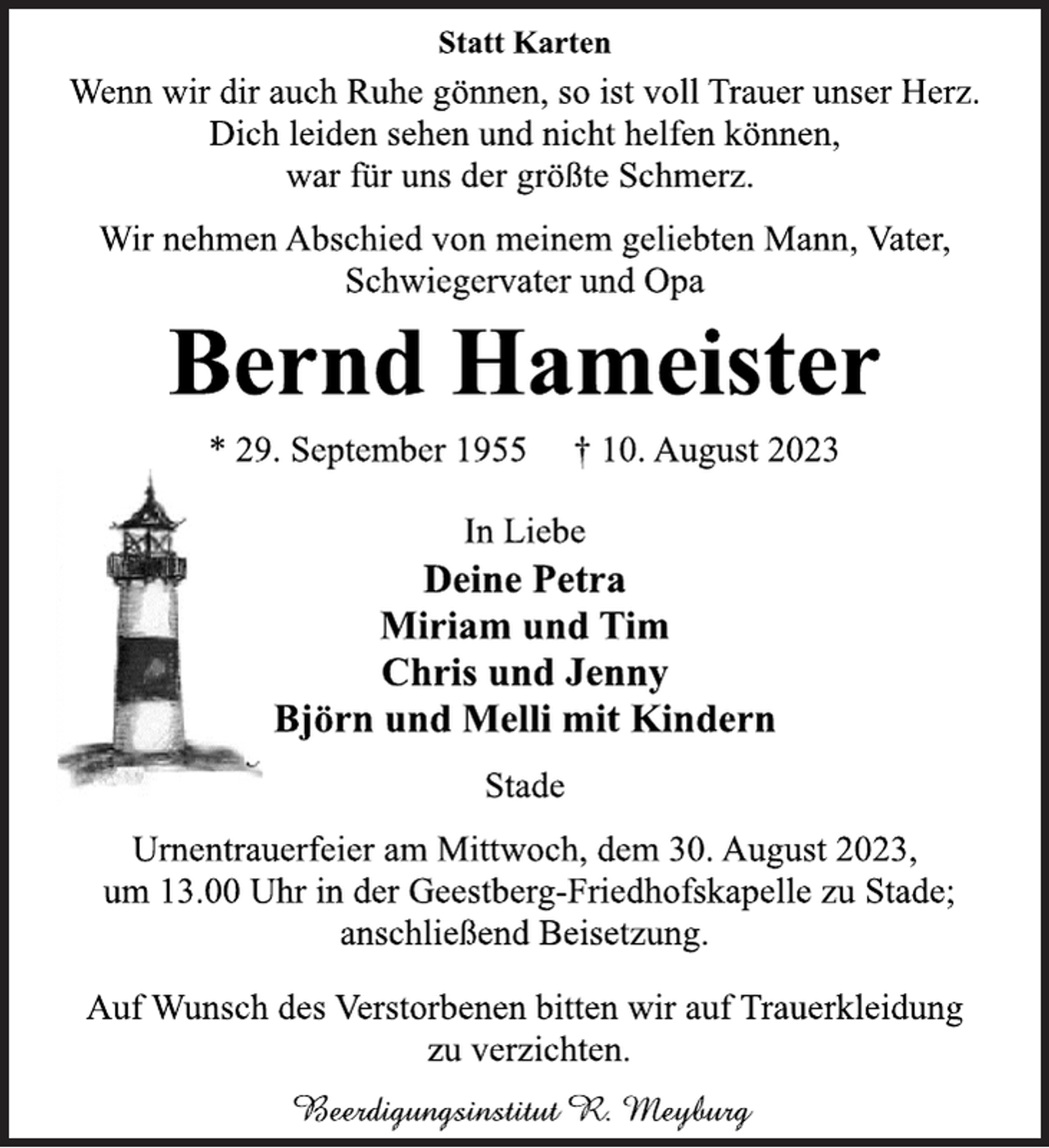 <p>Statt Karten<br />Wenn wir dir auch Ruhe gönnen, so ist voll Trauer unser Herz.<br />Dich leiden sehen und nicht helfen können,<br />war für uns der größte Schmerz.<br />Wir nehmen Abschied von meinem geliebten Mann, Vater,<br />Schwiegervater und Opa<br />Bernd Hameister<br />* 29. September 1955 † 10. August 2023<br />In Liebe<br />Deine Petra<br />Miriam und Tim<br />Chris und Jenny<br />Björn und Melli mit Kindern<br />Stade<br />Urnentrauerfeier am Mittwoch, dem 30. August 2023,<br />um 13.00 Uhr in der Geestberg-Friedhofskapelle zu Stade;<br />anschließend Beisetzung.<br />Auf Wunsch des Verstorbenen bitten wir auf Trauerkleidung<br />zu verzichten.<br />Beerdigungsinstitut R. Meyburg</p>
