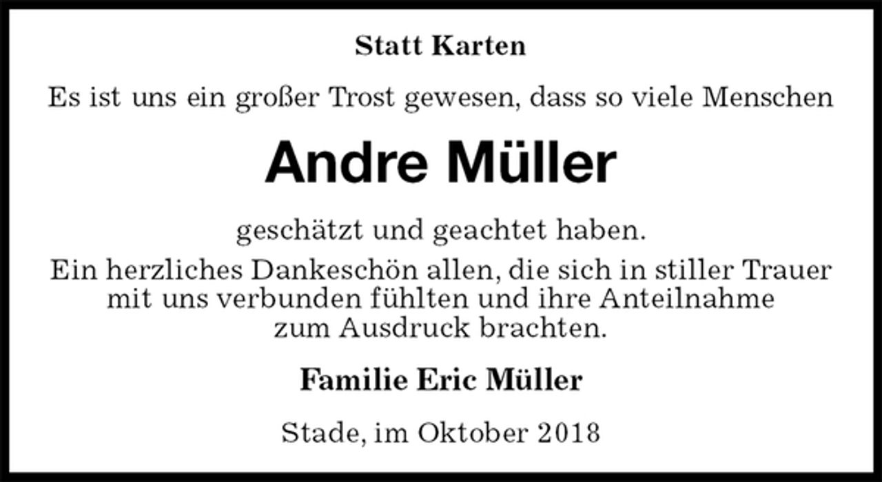 <p>Statt Karten<br />Es ist uns ein großer Trost gewesen, dass so viele Menschen<br />Andre Müller<br />geschätzt und geachtet haben.<br />Ein herzliches Dankeschön allen, die sich in stiller Trauer<br />mit uns verbunden fühlten und ihre Anteilnahme<br />zum Ausdruck brachten.<br />Familie Eric Müller<br />Stade, im Oktober 2018</p>