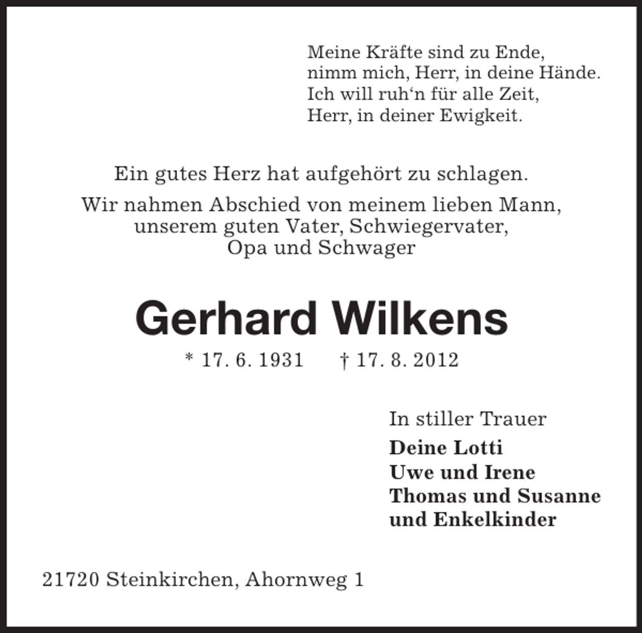 <p>Meine Kräfte sind zu Ende,<br />nimm mich, Herr, in deine Hände.<br />Ich will ruh‘n für alle Zeit,<br />Herr, in deiner Ewigkeit.</p><p>Ein gutes Herz hat aufgehört zu schlagen.<br />Wir nahmen Abschied von meinem lieben Mann,<br />unserem guten Vater, Schwiegervater,<br />Opa und Schwager</p><p>Gerhard Wilkens<br />* 17. 6. 1931</p><p>† 17. 8. 2012<br />In stiller Trauer<br />Deine Lotti<br />Uwe und Irene<br />Thomas und Susanne<br />und Enkelkinder</p><p>21720 Steinkirchen, Ahornweg 1</p>