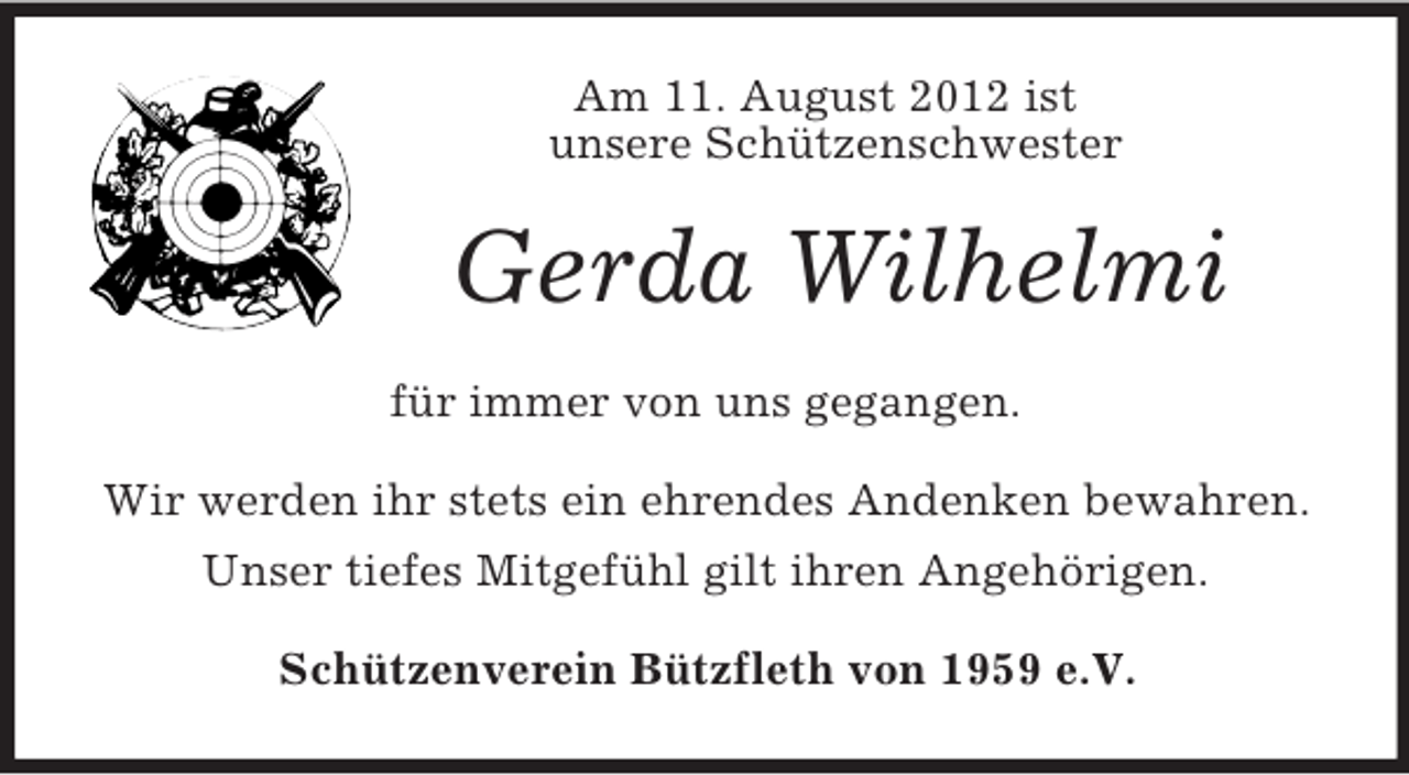 <p>Am 11. August 2012 ist<br />unsere Schützenschwester</p><p>Gerda Wilhelmi<br />für immer von uns gegangen.<br />Wir werden ihr stets ein ehrendes Andenken bewahren.<br />Unser tiefes Mitgefühl gilt ihren Angehörigen.<br />Schützenverein Bützfleth von 1959 e.V.</p>