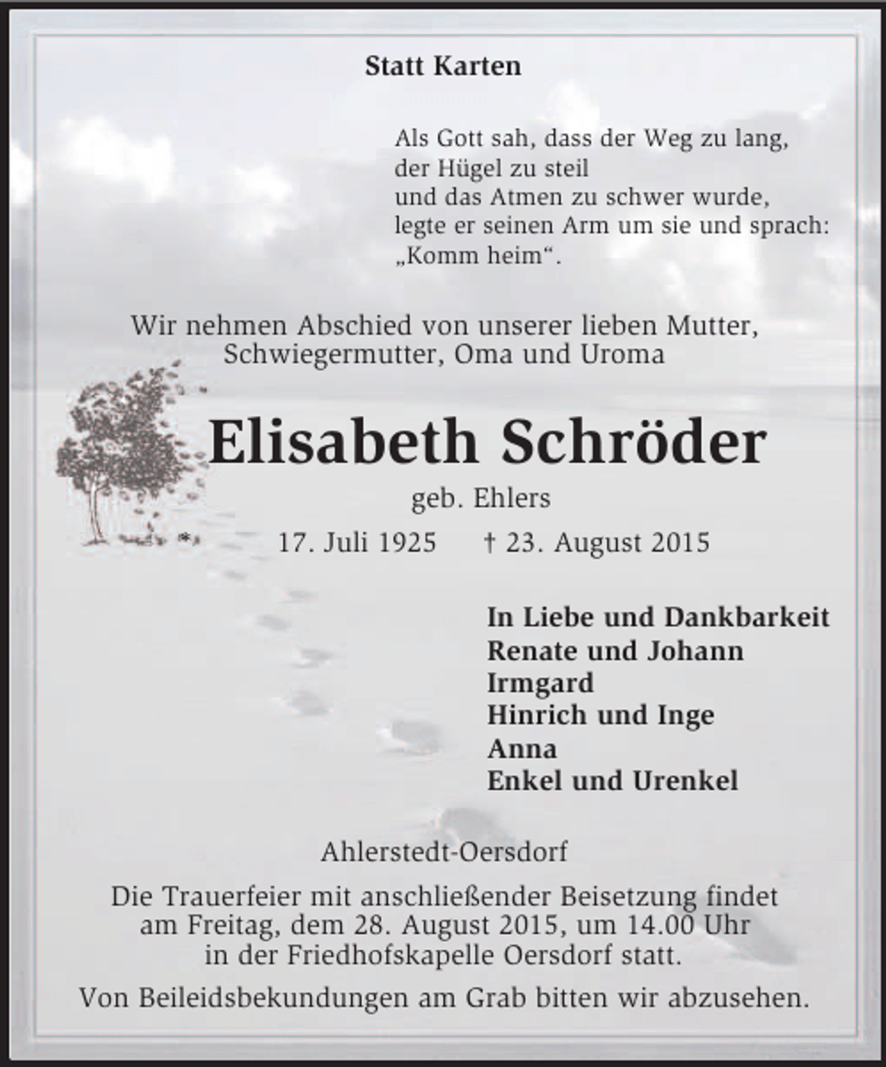 <p>Statt Karten<br />Als Gott sah, dass der Weg zu lang,<br />der Hügel zu steil<br />und das Atmen zu schwer wurde,<br />legte er seinen Arm um sie und sprach:<br />„Komm heim“.<br />Wir nehmen Abschied von unserer lieben Mutter,<br />Schwiegermutter, Oma und Uroma<br />Elisabeth Schröder<br />geb. Ehlers<br />* 17. Juli 1925 † 23. August 2015<br />In Liebe und Dankbarkeit<br />Renate und Johann<br />Irmgard<br />Hinrich und Inge<br />Anna<br />Enkel und Urenkel<br />Ahlerstedt-Oersdorf<br />Die Trauerfeier mit anschließender Beisetzung findet<br />am Freitag, dem 28. August 2015, um 14.00 Uhr<br />in der Friedhofskapelle Oersdorf statt.<br />Von Beileidsbekundungen am Grab bitten wir abzusehen.</p>