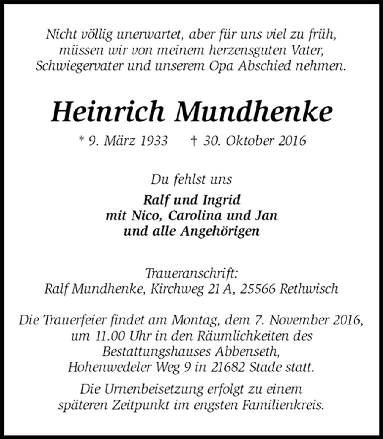 <p>Nicht völlig unerwartet, aber für uns viel zu früh,<br />müssen wir von meinem herzensguten Vater,<br />Schwiegervater und unserem Opa Abschied nehmen.<br />Heinrich Mundhenke<br />* 9. März 1933 † 30. Oktober 2016<br />Du fehlst uns<br />Ralf und Ingrid<br />mit Nico, Carolina und Jan<br />und alle Angehörigen<br />Traueranschrift:<br />Ralf Mundhenke, Kirchweg 21 A, 25566 Rethwisch</p><p>Die Trauerfeier findet am Montag, dem 7. November 2016,<br />um 11.00 Uhr in den Räumlichkeiten des<br />Bestattungshauses Abbenseth,<br />Hohenwedeler Weg 9 in 21682 Stade statt.<br />Die Urnenbeisetzung erfolgt zu einem<br />späteren Zeitpunkt im engsten Familienkreis.</p>
