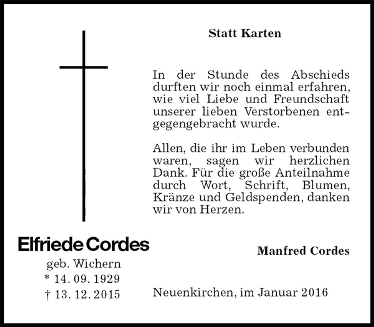 <p>Statt Karten<br />In der Stunde des Abschieds durften wir noch einmal erfahren, wie viel Liebe und Freundschaft unserer lieben Verstorbenen entgegengebracht wurde.</p>
<p>Allen, die ihr im Leben verbunden waren, sagen wir herzlichen Dank. Für die große Anteilnahme durch Wort, Schrift, Blumen, Kränze und Geldspenden, danken wir von Herzen.<br />Manfred Cordes<br />Neuenkirchen, im Januar 2016<br />Elfriede Cordes<br />geb. Wichern<br />* 14. 09. 1929<br />† 13. 12. 2015</p>