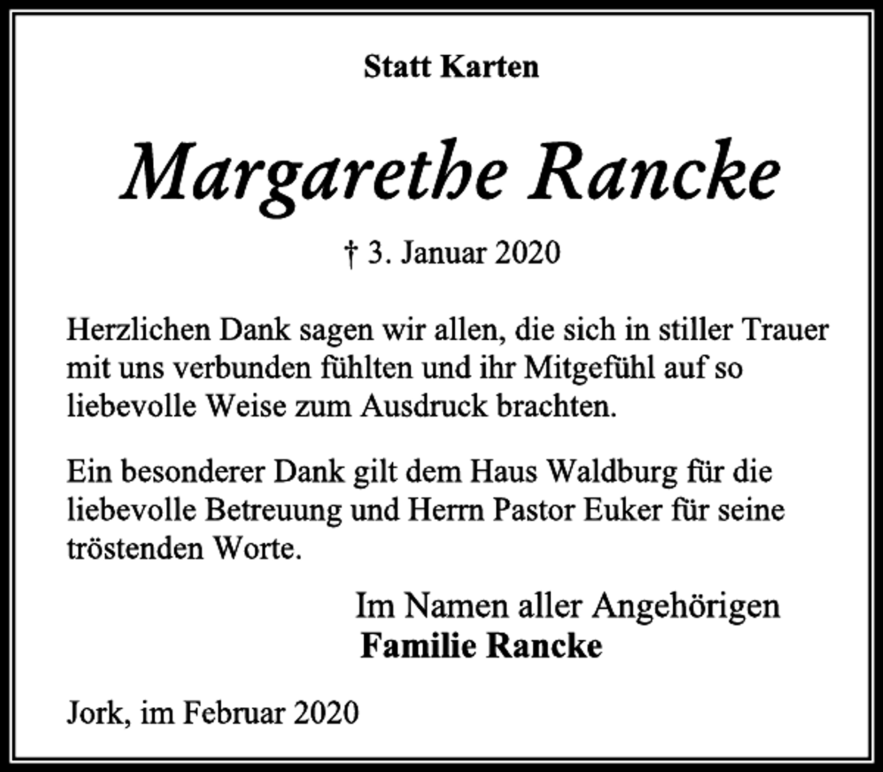 <p>Statt Karten<br />Margarethe Rancke<br />† 3. Januar 2020<br />Herzlichen Dank sagen wir allen, die sich in stiller Trauer mit uns verbunden fühlten und ihr Mitgefühl auf so liebevolle Weise zum Ausdruck brachten.<br />Ein besonderer Dank gilt dem Haus Waldburg für die liebevolle Betreuung und Herrn Pastor Euker für seine tröstenden Worte.<br />Im Namen aller Angehörigen<br />Familie Rancke<br />Jork, im Februar 2020</p>