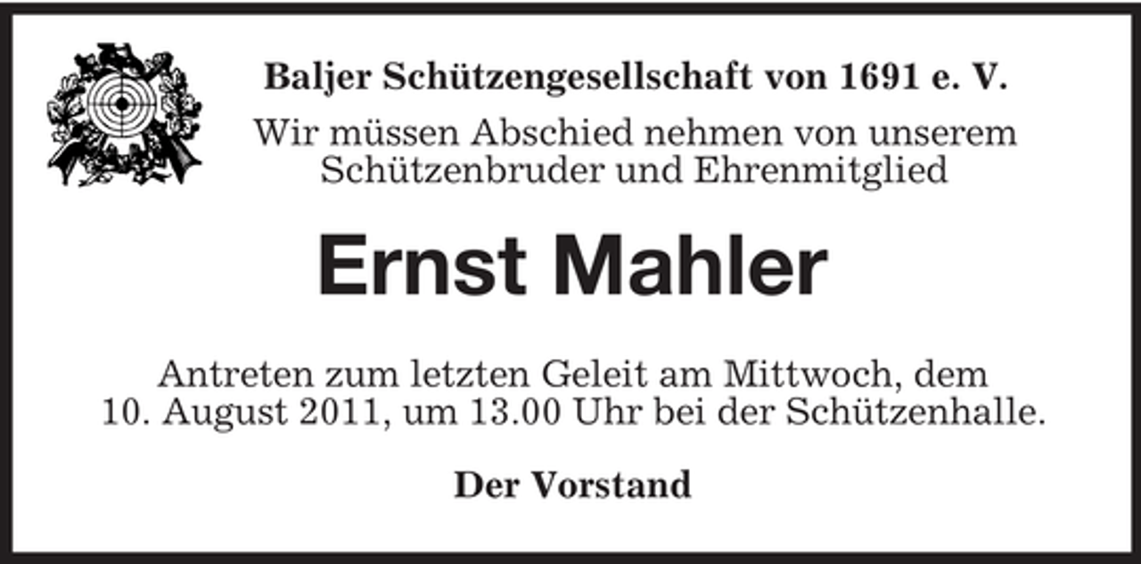 <p>Baljer Schützengesellschaft von 1691 e. V.<br />Wir müssen Abschied nehmen von unserem<br />Schützenbruder und Ehrenmitglied<br />Ernst Mahler<br />Antreten zum letzten Geleit am Mittwoch, dem<br />10. August 2011, um 13.00 Uhr bei der Schützenhalle.<br />Der Vorstand</p>