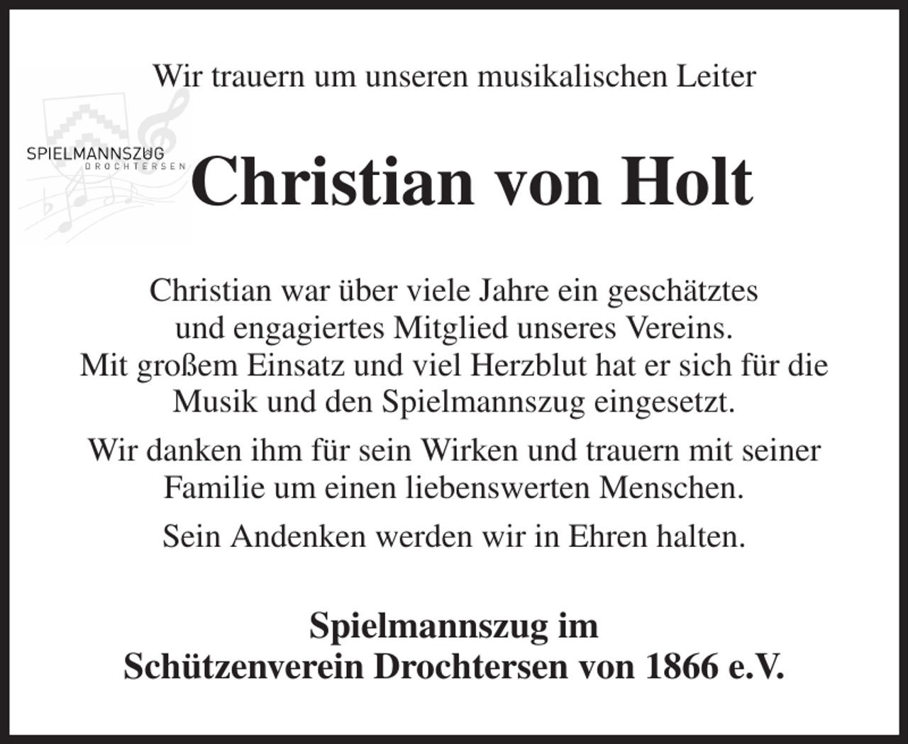 <p>Wir trauern um unseren musikalischen Leiter<br />Christian von Holt<br />Christian war über viele Jahre ein geschätztes<br />und engagiertes Mitglied unseres Vereins.<br />Mit großem Einsatz und viel Herzblut hat er sich für die Musik und den Spielmannszug eingesetzt.<br />Wir danken ihm für sein Wirken und trauern mit seiner<br />Familie um einen liebenswerten Menschen.<br />Sein Andenken werden wir in Ehren halten.<br />Spielmannszug im<br />Schützenverein Drochtersen von 1866 e.V.</p>