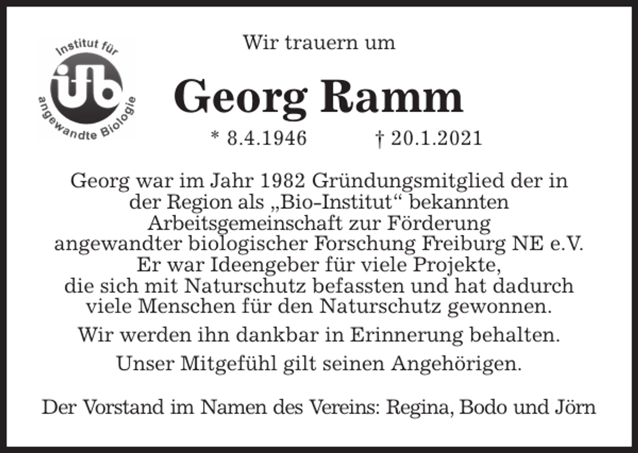 <p>Wir trauern um<br />Georg Ramm<br />* 8.4.1946 † 20.1.2021<br />Georg war im Jahr 1982 Gründungsmitglied der in<br />der Region als „Bio-Institut“ bekannten<br />Arbeitsgemeinschaft zur Förderung<br />angewandter biologischer Forschung Freiburg NE e.V.<br />Er war Ideengeber für viele Projekte,<br />die sich mit Naturschutz befassten und hat dadurch<br />viele Menschen für den Naturschutz gewonnen.<br />Wir werden ihn dankbar in Erinnerung behalten.<br />Unser Mitgefühl gilt seinen Angehörigen.<br />Der Vorstand im Namen des Vereins: Regina, Bodo und Jörn</p>