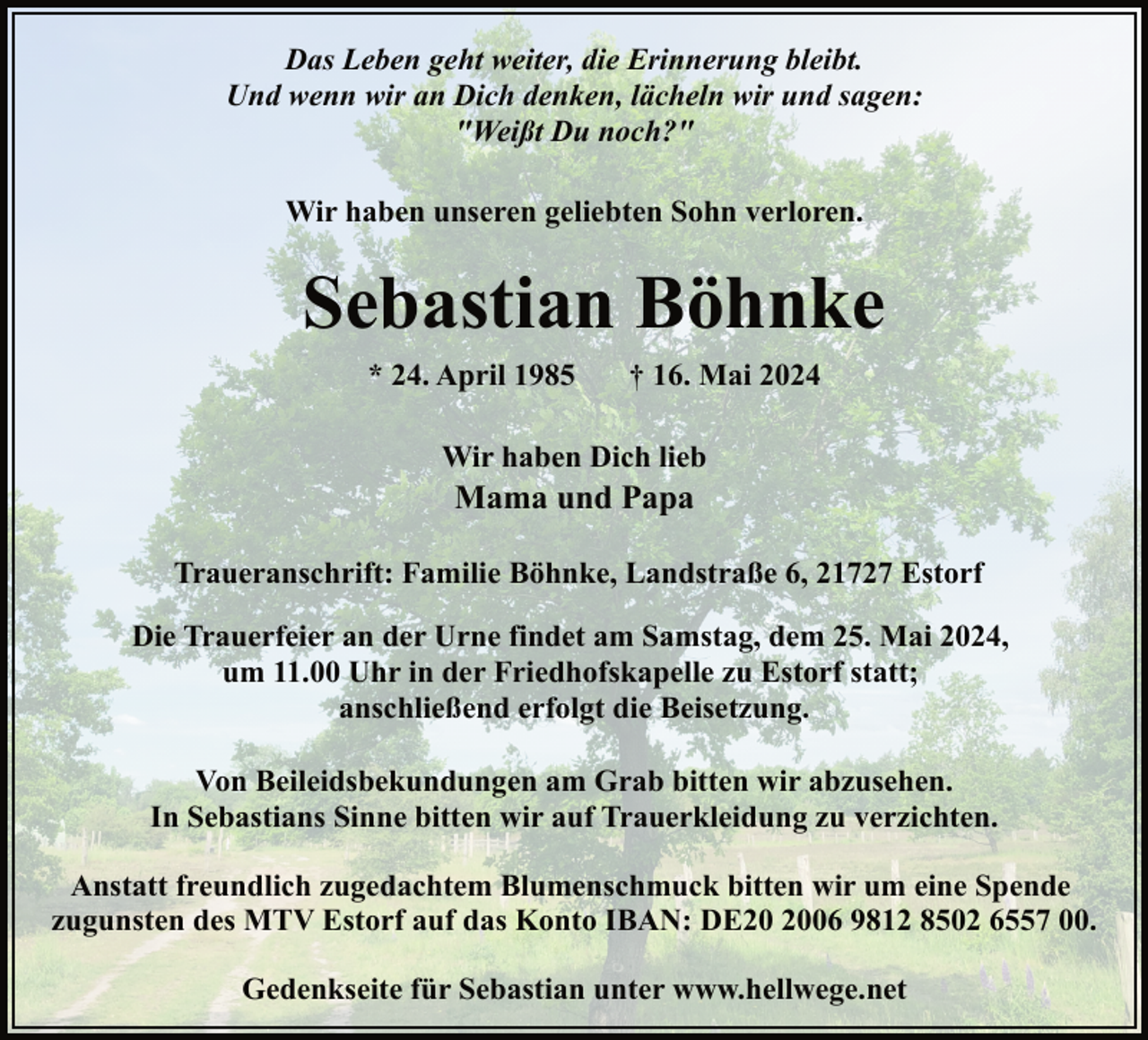<p>Das Leben geht weiter, die Erinnerung bleibt.<br />Und wenn wir an Dich denken, lächeln wir und sagen:<br />"Weißt Du noch?"<br />Wir haben unseren geliebten Sohn verloren.</p><p>Sebastian Böhnke<br />* 24. April 1985</p><p>† 16. Mai 2024</p><p>Wir haben Dich lieb</p><p>Mama und Papa</p><p>Traueranschrift: Familie Böhnke, Landstraße 6, 21727 Estorf<br />Die Trauerfeier an der Urne findet am Samstag, dem 25. Mai 2024,<br />um 11.00 Uhr in der Friedhofskapelle zu Estorf statt;<br />anschließend erfolgt die Beisetzung.<br />Von Beileidsbekundungen am Grab bitten wir abzusehen.<br />In Sebastians Sinne bitten wir auf Trauerkleidung zu verzichten.<br />Anstatt freundlich zugedachtem Blumenschmuck bitten wir um eine Spende<br />zugunsten des MTV Estorf auf das Konto IBAN: DE06 9812 8502 6557 00.<br />Gedenkseite für Sebastian unter www.hellwege.net</p>