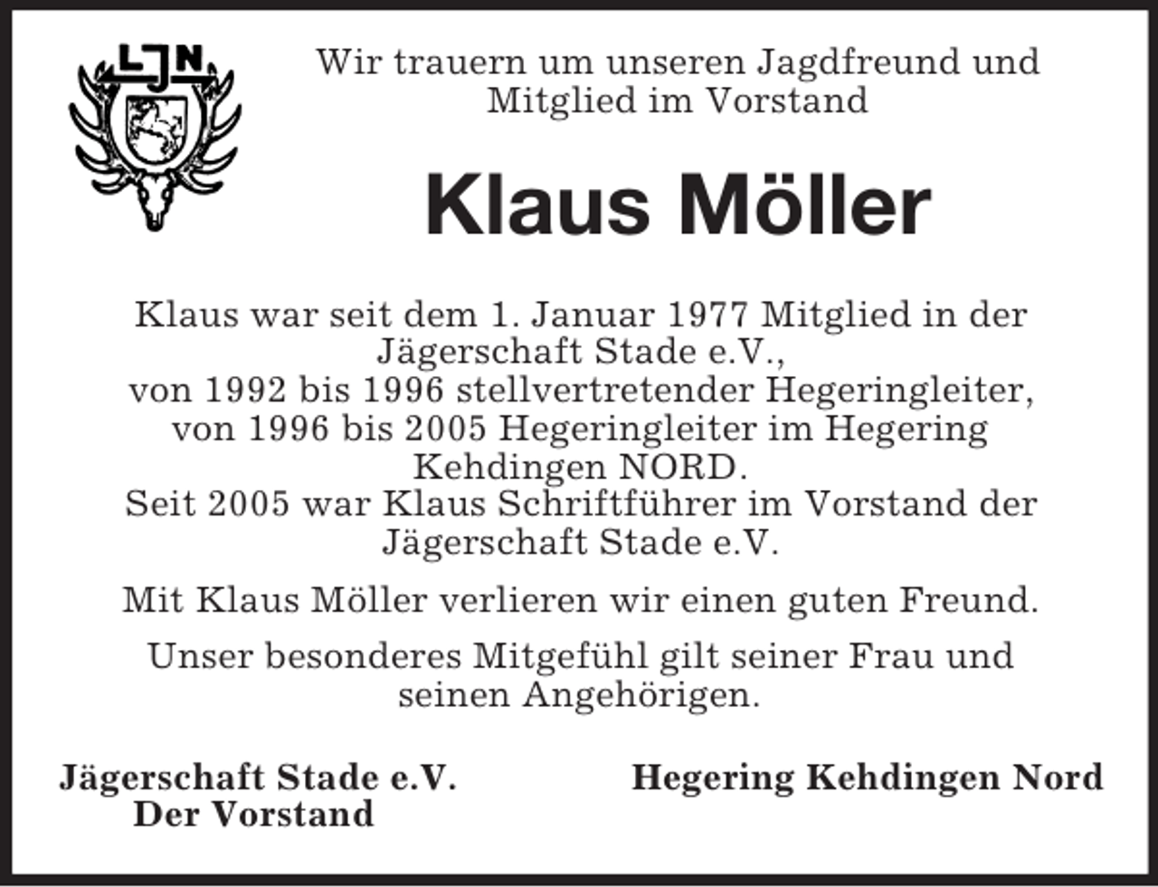 <p>Wir trauern um unseren Jagdfreund und<br />Mitglied im Vorstand<br />Klaus Möller<br />Klaus war seit dem 1. Januar 1977 Mitglied in der<br />Jägerschaft Stade e.V.,<br />von 1992 bis 1996 stellvertretender Hegeringleiter,<br />von 1996 bis 2005 Hegeringleiter im Hegering<br />Kehdingen NORD.<br />Seit 2005 war Klaus Schriftführer im Vorstand der<br />Jägerschaft Stade e.V.<br />Mit Klaus Möller verlieren wir einen guten Freund.<br />Unser besonderes Mitgefühl gilt seiner Frau und<br />seinen Angehörigen.<br />Jägerschaft Stade e.V. Hegering Kehdingen Nord<br />Der Vorstand</p>