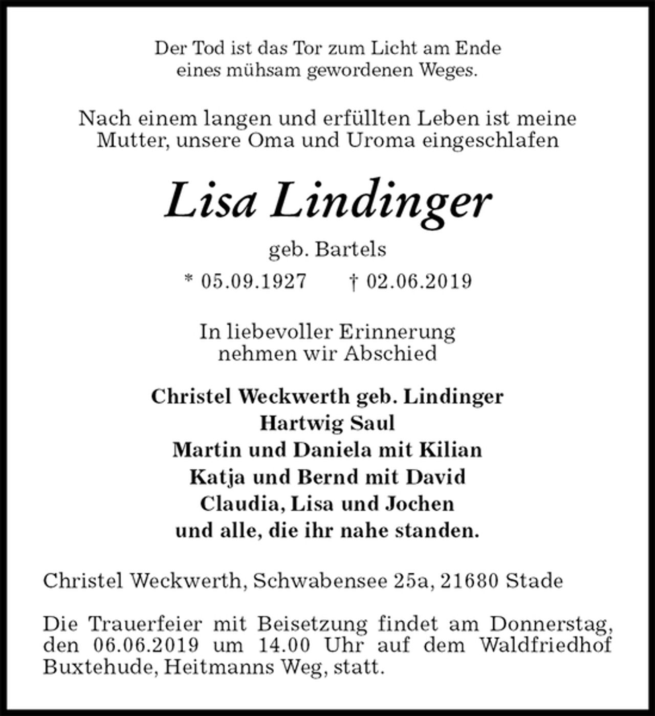 <p>Der Tod ist das Tor zum Licht am Ende<br />eines mühsam gewordenen Weges.<br />Nach einem langen und erfüllten Leben ist meine<br />Mutter, unsere Oma und Uroma eingeschlafen<br />Lisa Lindinger<br />geb. Bartels<br />* 05.09.1927 † 02.06.2019<br />In liebevoller Erinnerung<br />nehmen wir Abschied</p>
<p>Christel Weckwerth geb. Lindinger<br />Hartwig Saul<br />Martin und Daniela mit Kilian<br />Katja und Bernd mit David<br />Claudia, Lisa und Jochen<br />und alle, die ihr nahe standen.<br />Christel Weckwerth, Schwabensee 25a, 21680 Stade</p>
<p>Die Trauerfeier mit Beisetzung findet am Donnerstag, den 06.06.2019 um 14.00 Uhr auf dem Waldfriedhof Buxtehude, Heitmanns Weg, statt.</p>