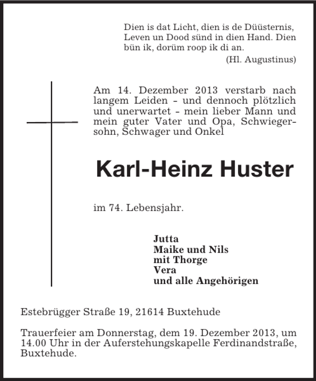 <p>Dien is dat Licht, dien is de Düüsternis,<br />Leven un Dood sünd in dien Hand. Dien<br />bün ik, dorüm roop ik di an.<br />(Hl. Augustinus)<br />Am 14. Dezember 2013 verstarb nach langem Leiden - und dennoch plötzlich und unerwartet - mein lieber Mann und mein guter Vater und Opa, Schwiegersohn, Schwager und Onkel<br />Karl-Heinz Huster<br />im 74. Lebensjahr.<br />Jutta<br />Maike und Nils<br />mit Thorge<br />Vera<br />und alle Angehörigen<br />Estebrügger Straße 19, 21614 Buxtehude</p><p>Trauerfeier am Donnerstag, dem 19. Dezember 2013, um 14.00 Uhr in der Auferstehungskapelle Ferdinandstraße, Buxtehude.</p>