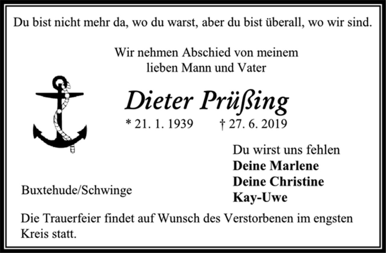<p>Du bist nicht mehr da, wo du warst, aber du bist überall, wo wir sind.<br />Wir nehmen Abschied von meinem<br />lieben Mann und Vater<br />Dieter Prüßing<br />* 21. 1. 1939 † 27. 6. 2019<br />Du wirst uns fehlen<br />Deine Marlene<br />Deine Christine<br />Kay-Uwe<br />Buxtehude/Schwinge<br />Die Trauerfeier findet auf Wunsch des Verstorbenen im engsten Kreis statt.</p>