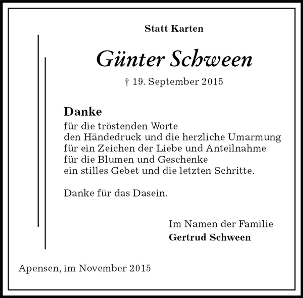 <p>Statt Karten<br />Günter Schween<br />† 19. September 2015<br />Danke<br />für die tröstenden Worte<br />den Händedruck und die herzliche Umarmung<br />für ein Zeichen der Liebe und Anteilnahme<br />für die Blumen und Geschenke<br />ein stilles Gebet und die letzten Schritte.</p>
<p>Danke für das Dasein.<br />Im Namen der Familie<br />Gertrud Schween<br />Apensen, im November 2015</p>