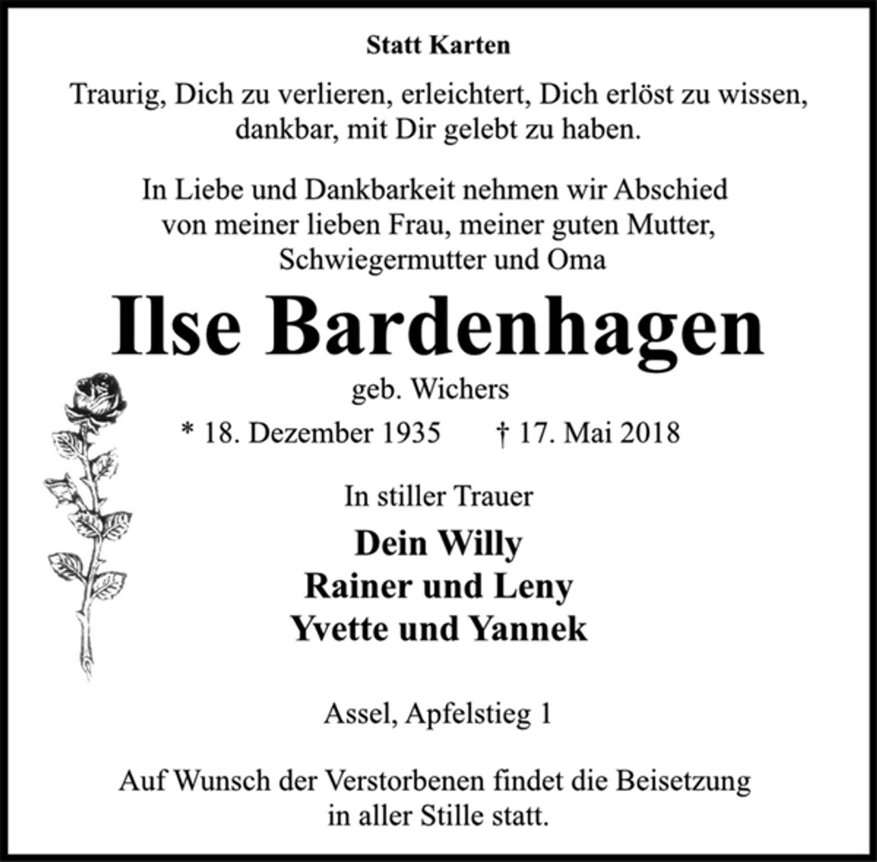 <p>Statt Karten<br />Traurig, Dich zu verlieren, erleichtert, Dich erlöst zu wissen,<br />dankbar, mit Dir gelebt zu haben.<br />In Liebe und Dankbarkeit nehmen wir Abschied<br />von meiner lieben Frau, meiner guten Mutter,<br />Schwiegermutter und Oma<br />Ilse Bardenhagen<br />geb. Wichers<br />*18. Dezember 1935 + 17. Mai 2018<br />In stiller Trauer<br />Dein Willy<br />Rainer und Leny<br />Yvette und Yannek<br />Assel, Apfelstieg 1<br />Auf Wunsch der Verstorbenen findet die Beisetzung in aller Stille statt.</p>