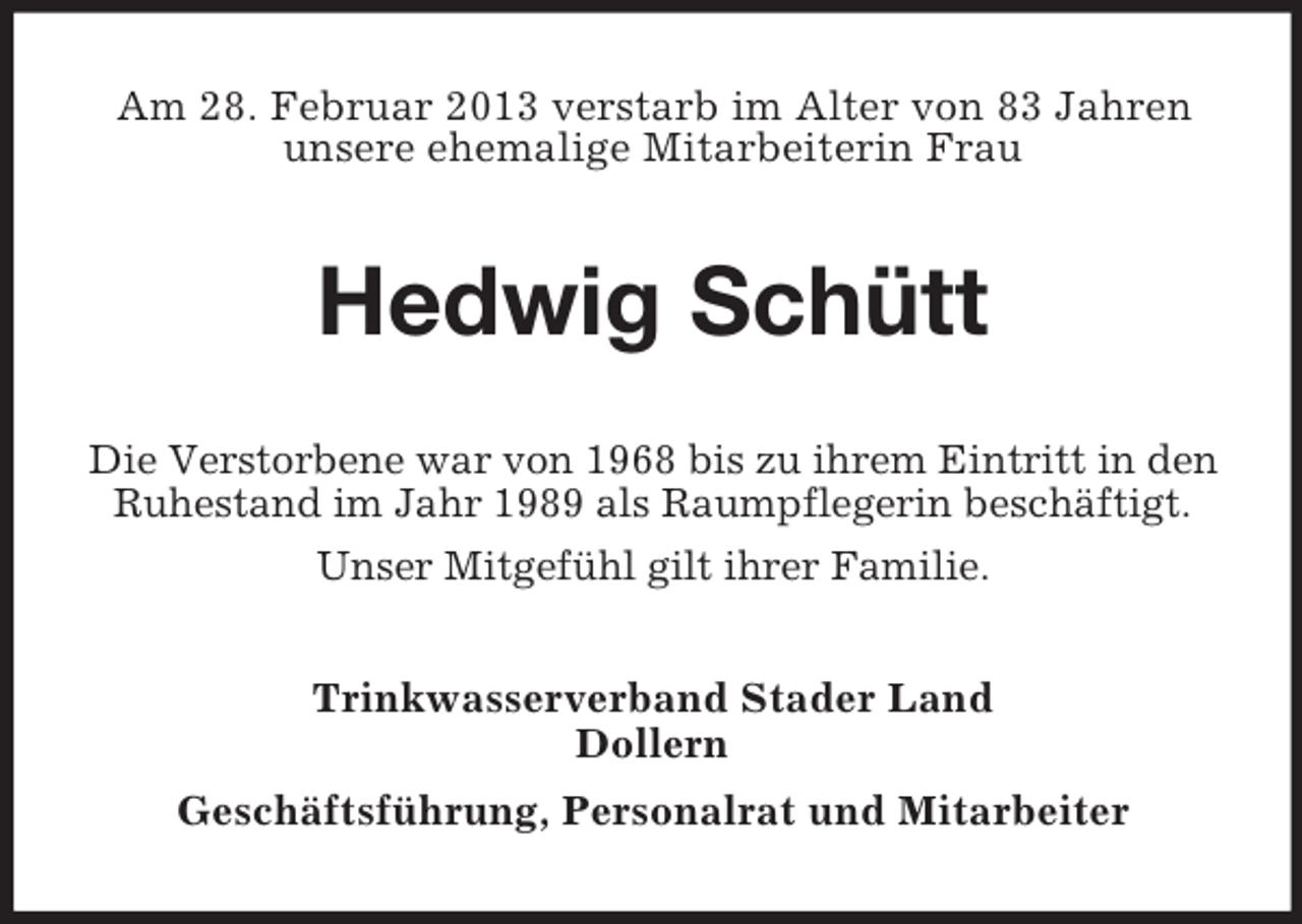 <p>Am 28. Februar 2013 verstarb im Alter von 83 Jahren<br />unsere ehemalige Mitarbeiterin Frau</p><p>Hedwig Schütt<br />Die Verstorbene war von 1968 bis zu ihrem Eintritt in den<br />Ruhestand im Jahr 1989 als Raumpflegerin beschäftigt.<br />Unser Mitgefühl gilt ihrer Familie.<br />Trinkwasserverband Stader Land<br />Dollern<br />Geschäftsführung, Personalrat und Mitarbeiter</p>