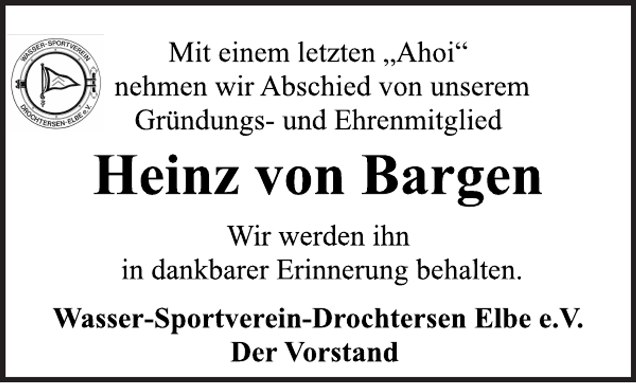 <p>Mit einem letzten „Ahoi“<br />nehmen wir Abschied von unserem<br />Gründungs- und Ehrenmitglied<br />Heinz von Bargen<br />Wir werden ihn<br />in dankbarer Erinnerung behalten.<br />Wasser-Sportverein-Drochtersen Elbe e.V.<br />Der Vorstand</p>