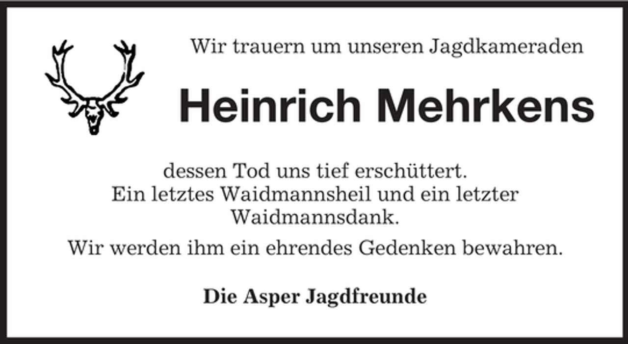 <p>Wir trauern um unseren Jagdkameraden</p><p>Heinrich Mehrkens<br />dessen Tod uns tief erschüttert.<br />Ein letztes Waidmannsheil und ein letzter<br />Waidmannsdank.<br />Wir werden ihm ein ehrendes Gedenken bewahren.<br />Die Asper Jagdfreunde</p>