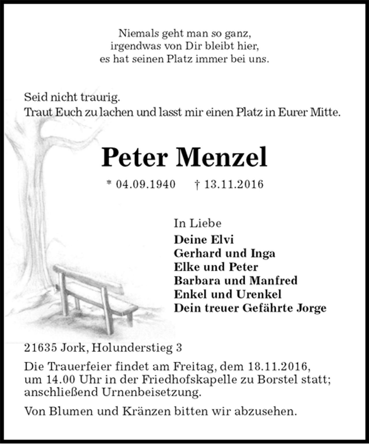 <p>Niemals geht man so ganz,<br />irgendwas von Dir bleibt hier,<br />es hat seinen Platz immer bei uns.<br />Seid nicht traurig.<br />Traut Euch zu lachen und lasst mir einen Platz in Eurer Mitte.<br />Peter Menzel<br />* 04.09.1940 † 13.11.2016<br />In Liebe<br />Deine Elvi<br />Gerhard und Inga<br />Elke und Peter<br />Barbara und Manfred<br />Enkel und Urenkel<br />Dein treuer Gefährte Jorge<br />21635 Jork, Holunderstieg 3<br />Die Trauerfeier findet am Freitag, dem 18.11.2016,<br />um 14.00 Uhr in der Friedhofskapelle zu Borstel statt;<br />anschließend Urnenbeisetzung.<br />Von Blumen und Kränzen bitten wir abzusehen.</p>