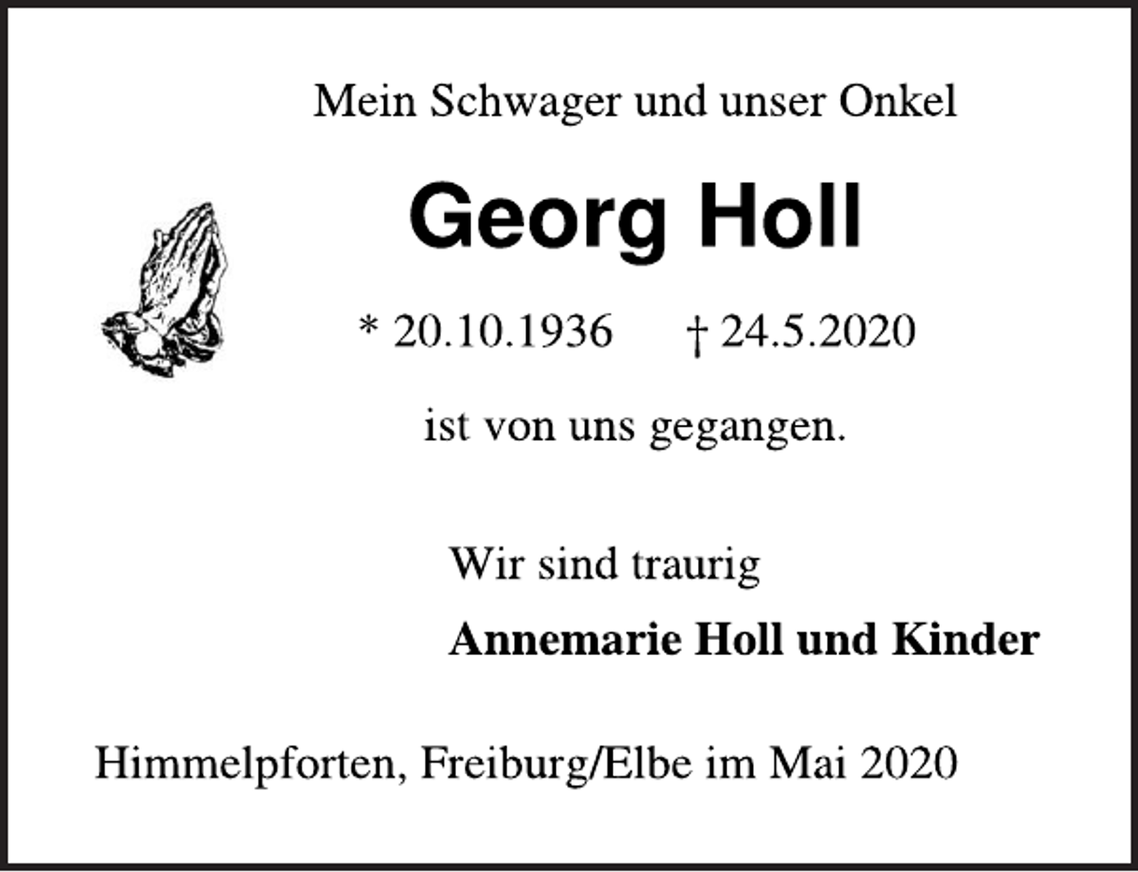 <p>Mein Schwager und unser Onkel<br />Georg Holl<br />* 20.10.1936 † 24.5.2020<br />ist von uns gegangen.<br />Wir sind traurig<br />Annemarie Holl und Kinder<br />Himmelpforten, Freiburg/Elbe im Mai 2020</p>