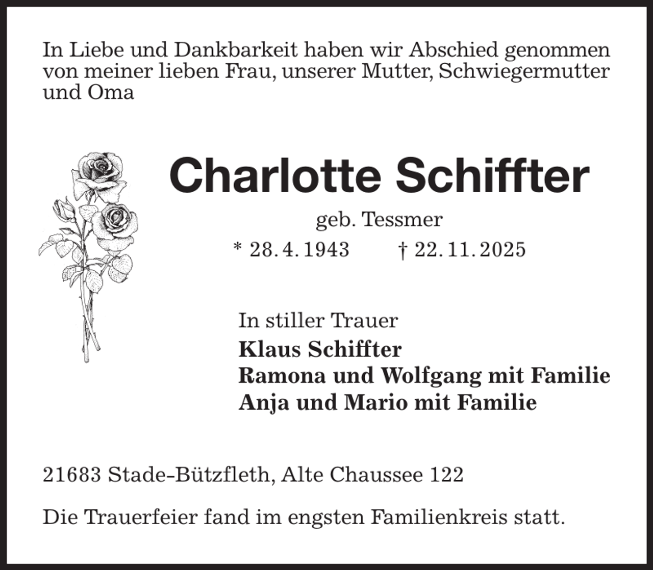<p>In Liebe und Dankbarkeit haben wir Abschied genommen<br />von meiner lieben Frau, unserer Mutter, Schwiegermutter<br />und Oma<br />Charlotte Schiffter<br />geb. Tessmer<br />* 28. 4. 1943 † 22. 11. 2025<br />In stiller Trauer<br />Klaus Schiffter<br />Ramona und Wolfgang mit Familie<br />Anja und Mario mit Familie<br />21683 Stade-Bützfleth, Alte Chaussee 122</p><p>Die Trauerfeier fand im engsten Familienkreis statt.</p>