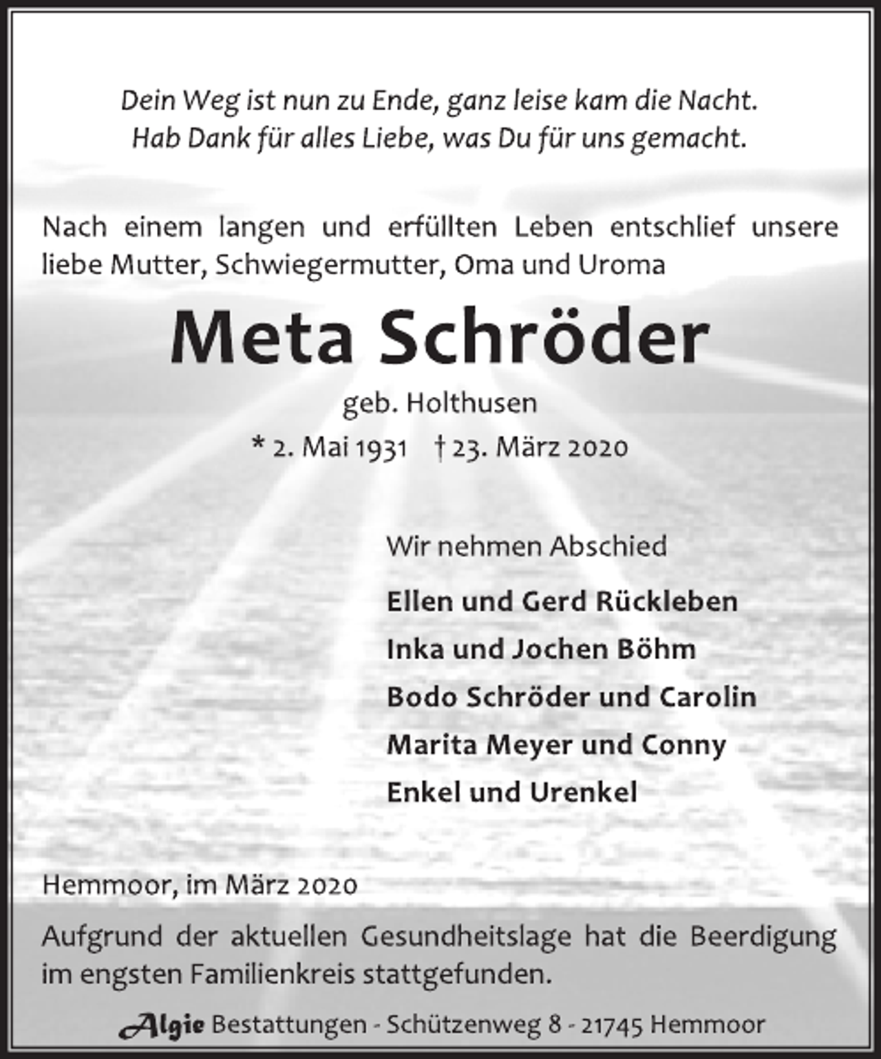 <p>Dein Weg ist nun zu Ende, ganz leise kam die Nacht.<br />Hab Dank für alles Liebe, was Du für uns gemacht.<br />Nach einem langen und erfüllten Leben entschlief unsere<br />liebe Mutter, Schwiegermutter, Oma und Uroma<br />Meta Schröder<br />geb. Holthusen<br />* 2. Mai 1931 † 23. März 2020<br />Wir nehmen Abschied<br />Ellen und Gerd Rückleben<br />Inka und Jochen Böhm<br />Bodo Schröder und Carolin<br />Marita Meyer und Conny<br />Enkel und Urenkel<br />Hemmoor, im März 2020<br />Aufgrund der aktuellen Gesundheitslage hat die Beerdigung<br />im engsten Familienkreis stattgefunden.</p>