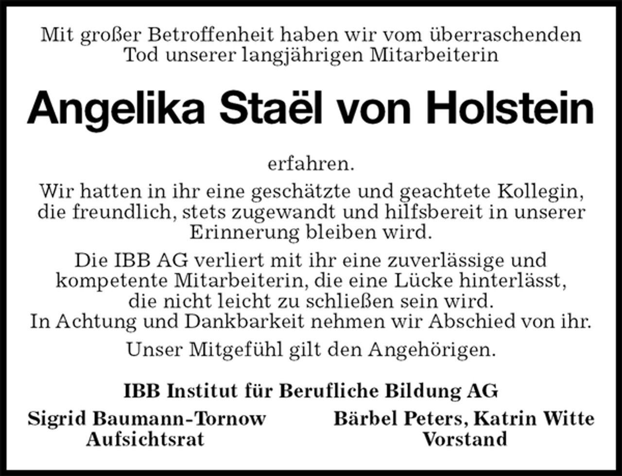 <p>Mit großer Betroffenheit haben wir vom überraschenden Tod unserer langjährigen Mitarbeiterin<br />Angelika Staël von Holstein<br />erfahren.<br />Wir hatten in ihr eine geschätzte und geachtete Kollegin, die freundlich, stets zugewandt und hilfsbereit in unserer Erinnerung bleiben wird.<br />Die IBB AG verliert mit ihr eine zuverlässige und<br />kompetente Mitarbeiterin, die eine Lücke hinterlässt,<br />die nicht leicht zu schließen sein wird.<br />In Achtung und Dankbarkeit nehmen wir Abschied von ihr.<br />Unser Mitgefühl gilt den Angehörigen.<br />IBB Institut für Berufliche Bildung AG<br />Sigrid Baumann-Tornow Bärbel Peters, Katrin Witte<br />Aufsichtsrat Vorstand</p>