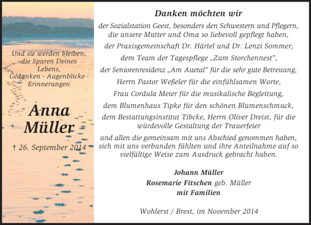 <p>Und sie werden bleiben,<br />die Spuren Deines<br />Lebens,<br />Gedanken - Augenblicke -<br />Erinnerungen</p><p>Anna<br />Müller<br />† 26. September 2014<br />Danken möchten wir<br />der Sozialstation Geest, besonders den Schwestern und Pflegern,<br />die unsere Mutter und Oma so liebevoll gepflegt haben,<br />der Praxisgemeinschaft Dr. Härtel und Dr. Lenzi Sommer,<br />dem Team der Tagespflege „Zum Storchennest”,<br />der Seniorenresidenz „Am Auetal” für die sehr gute Betreuung,<br />Herrn Pastor Weßeler für die einfühlsamen Worte,<br />Frau Cordula Meier für die musikalische Begleitung,<br />dem Blumenhaus Tipke für den schönen Blumenschmuck,<br />dem Bestattungsinstitut Tibcke, Herrn Oliver Dreist, für die<br />würdevolle Gestaltung der Trauerfeier<br />und allen die gemeinsam mit uns Abschied genommen haben,<br />sich mit uns verbunden fühlten und ihre Anteilnahme auf so vielfältige Weise zum Ausdruck gebracht haben.<br />Johann Müller<br />Rosemarie Fitschen geb. Müller<br />mit Familien<br />Wohlerst / Brest, im November 2014</p>