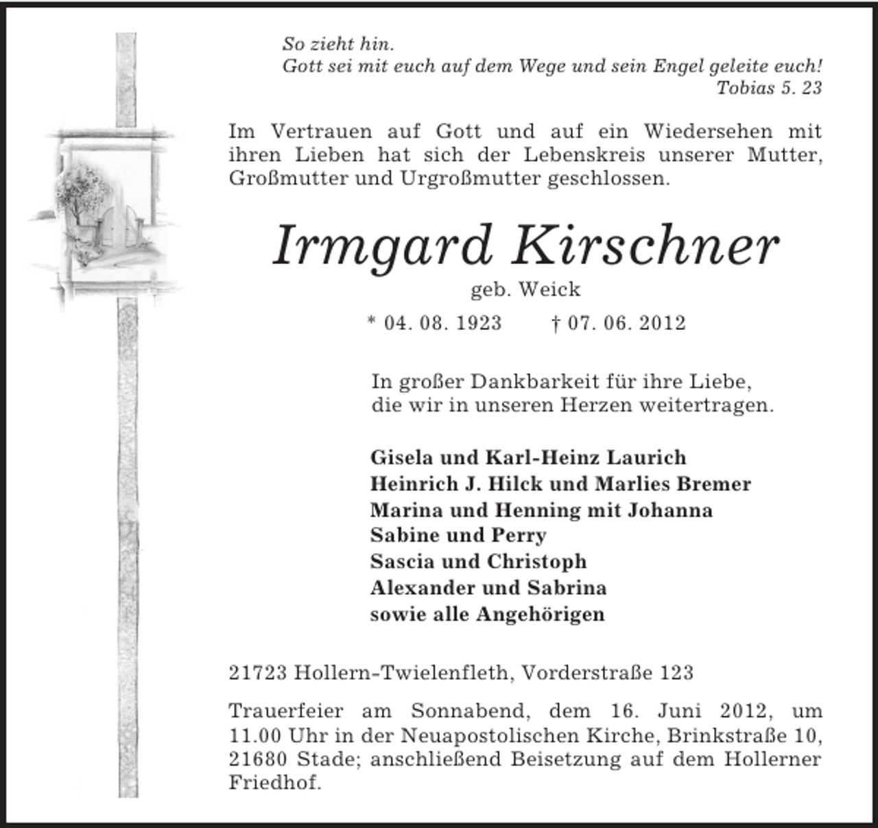 <p>So zieht hin.<br />Gott sei mit euch auf dem Wege und sein Engel geleite euch!<br />Tobias 5. 23<br />Im Vertrauen auf Gott und auf ein Wiedersehen mit<br />ihren Lieben hat sich der Lebenskreis unserer Mutter, Großmutter und Urgroßmutter geschlossen.<br />Irmgard Kirschner<br />geb. Weick<br />* 04. 08. 1923 † 07. 06. 2012<br />In großer Dankbarkeit für ihre Liebe,<br />die wir in unseren Herzen weitertragen.<br />Gisela und Karl-Heinz Laurich<br />Heinrich J. Hilck und Marlies Bremer<br />Marina und Henning mit Johanna<br />Sabine und Perry<br />Sascia und Christoph<br />Alexander und Sabrina<br />sowie alle Angehörigen<br />21723 Hollern-Twielenfleth, Vorderstraße 123<br />Trauerfeier am Sonnabend, dem 16. Juni 2012, um 11.00 Uhr in der Neuapostolischen Kirche, Brinkstraße 10, 21680 Stade; anschließend Beisetzung auf dem Hollerner Friedhof.</p>