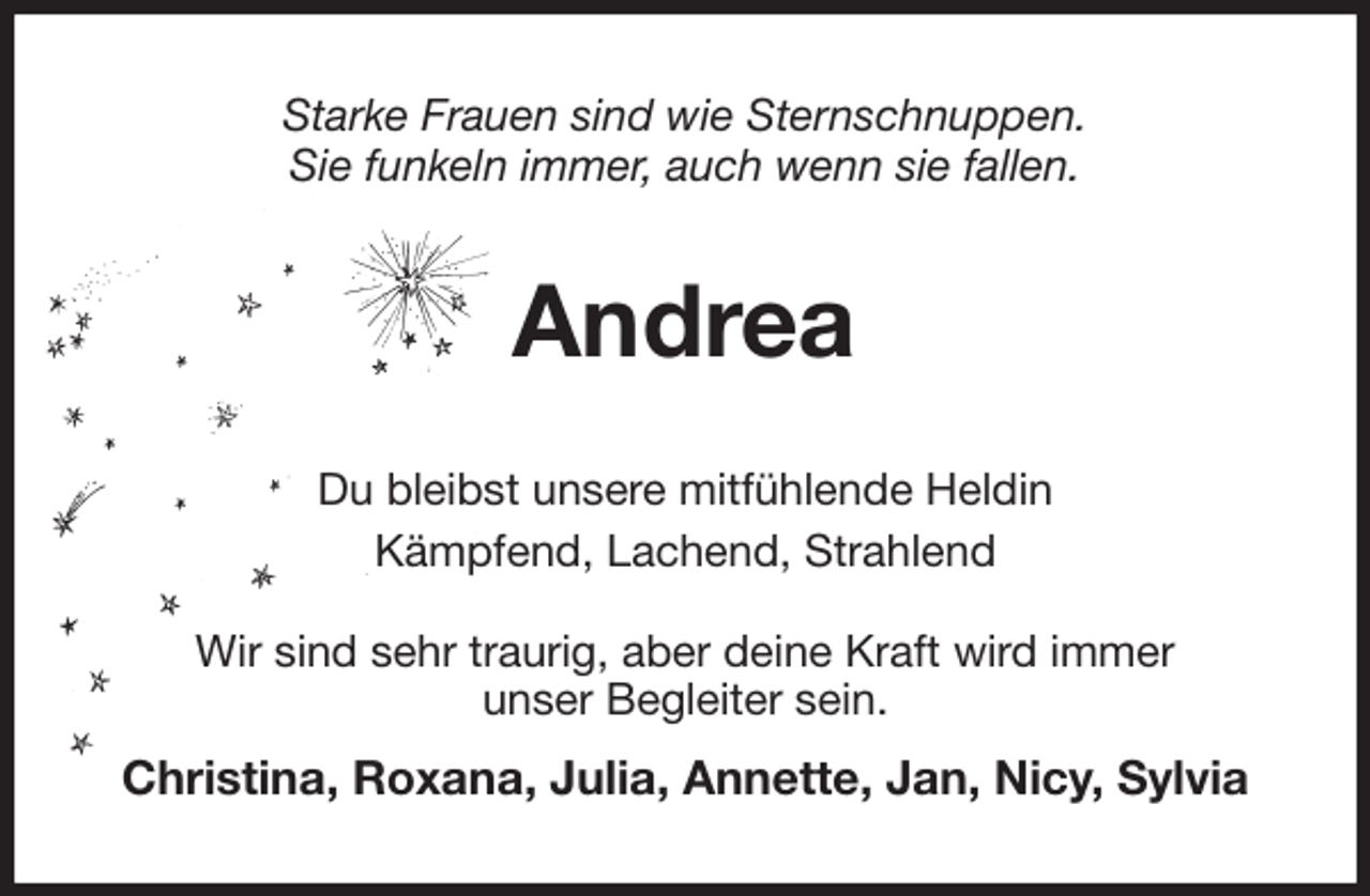 <p>Starke Frauen sind wie Sternschnuppen.<br />Sie funkeln immer, auch wenn sie fallen.<br />Andrea<br />Du bleibst unsere mitfühlende Heldin<br />Kämpfend, Lachend, Strahlend<br />Wir sind sehr traurig, aber deine Kraft wird immer<br />unser Begleiter sein.<br />Christina, Roxana, Julia, Annette, Jan, Nicy, Sylvia</p>