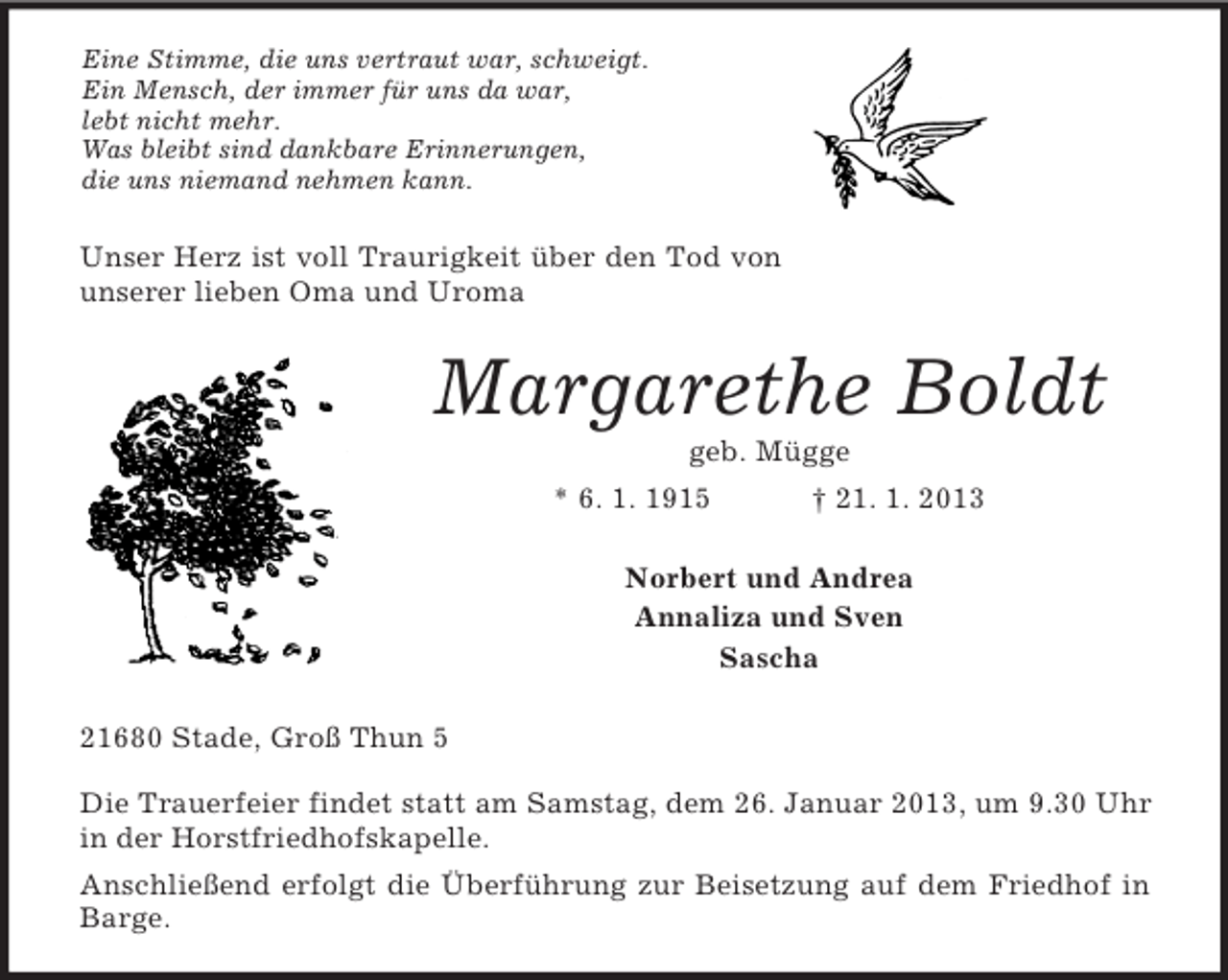 <p>Eine Stimme, die uns vertraut war, schweigt.<br />Ein Mensch, der immer für uns da war,<br />lebt nicht mehr.<br />Was bleibt sind dankbare Erinnerungen,<br />die uns niemand nehmen kann.<br />Unser Herz ist voll Traurigkeit über den Tod von unserer lieben Oma und Uroma<br />Margarethe Boldt<br />geb. Mügge<br />* 6. 1. 1915 † 21. 1. 2013<br />Norbert und Andrea<br />Annaliza und Sven<br />Sascha<br />21680 Stade, Groß Thun 5</p><p>Die Trauerfeier findet statt am Samstag, dem 26. Januar 2013, um 9.30 Uhr in der Horstfriedhofskapelle.<br />Anschließend erfolgt die Überführung zur Beisetzung auf dem Friedhof in Barge.</p>