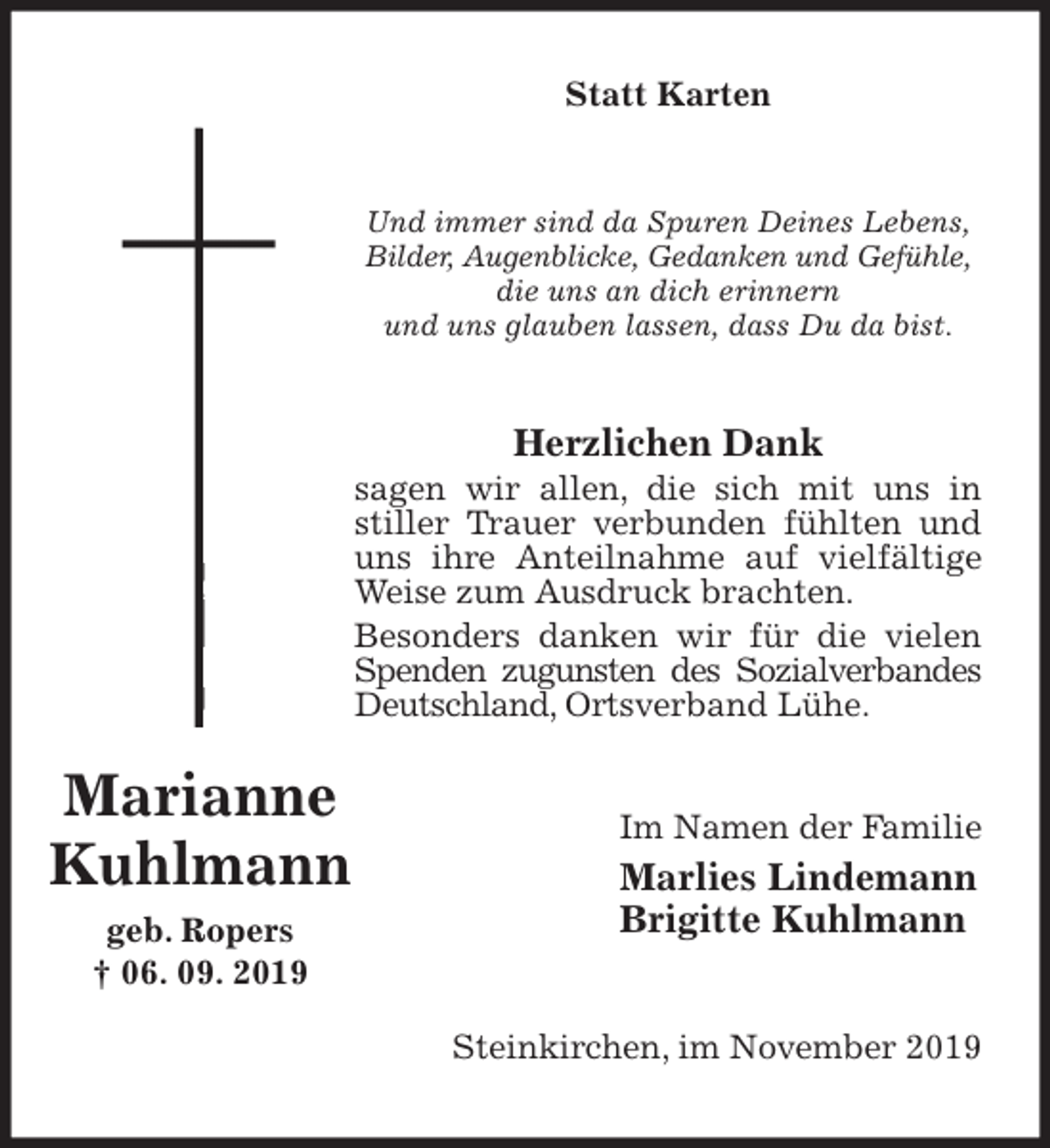 <p>Statt Karten<br />Und immer sind da Spuren Deines Lebens,<br />Bilder, Augenblicke, Gedanken und Gefühle,<br />die uns an dich erinnern<br />und uns glauben lassen, dass Du da bist.<br />Herzlichen Dank<br />sagen wir allen, die sich mit uns in stiller Trauer verbunden fühlten und uns ihre Anteilnahme auf vielfältige Weise zum Ausdruck brachten.<br />Besonders danken wir für die vielen Spenden zugunsten des Sozialverbandes Deutschland, Ortsverband Lühe.<br />Im Namen der Familie<br />Marlies Lindemann<br />Brigitte Kuhlmann<br />Steinkirchen, im November 2019<br />Marianne<br />Kuhlmann<br />geb. Ropers<br />† 06. 09. 2019</p>