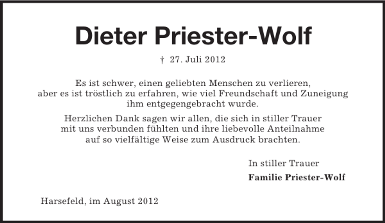 <p>Dieter Priester-Wolf<br />† 27. Juli 2012<br />Es ist schwer, einen geliebten Menschen zu verlieren,<br />aber es ist tröstlich zu erfahren, wie viel Freundschaft und Zuneigung<br />ihm entgegengebracht wurde.<br />Herzlichen Dank sagen wir allen, die sich in stiller Trauer<br />mit uns verbunden fühlten und ihre liebevolle Anteilnahme<br />auf so vielfältige Weise zum Ausdruck brachten.<br />In stiller Trauer<br />Familie Priester-Wolf<br />Harsefeld, im August 2012</p>
