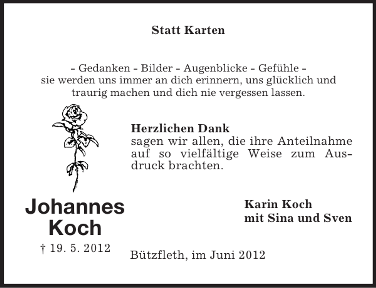 <p>Statt Karten<br />- Gedanken - Bilder - Augenblicke - Gefühle sie werden uns immer an dich erinnern, uns glücklich und<br />traurig machen und dich nie vergessen lassen.</p><p>Herzlichen Dank<br />sagen wir allen, die ihre Anteilnahme<br />auf so vielfältige Weise zum Ausdruck brachten.</p><p>Johannes<br />Koch<br />† 19. 5. 2012</p><p>Karin Koch<br />mit Sina und Sven<br />Bützfleth, im Juni 2012</p>