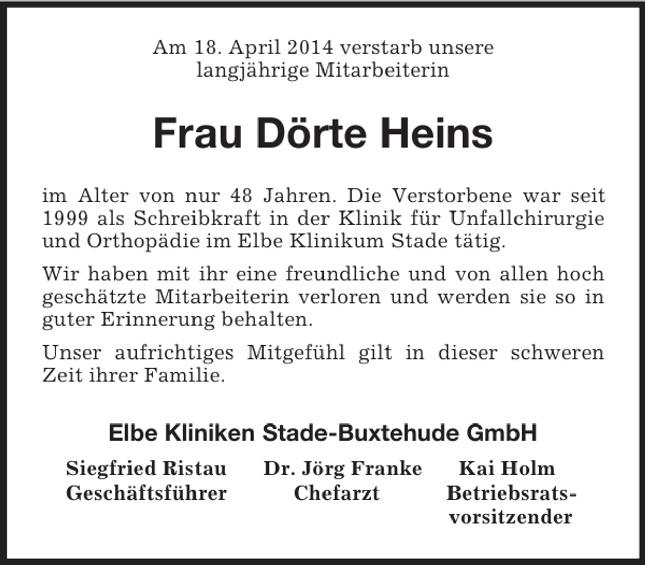 <p>Am 18. April 2014 verstarb unsere<br />langjährige Mitarbeiterin<br />Frau Dörte Heins<br />im Alter von nur 48 Jahren. Die Verstorbene war seit 1999 als Schreibkraft in der Klinik für Unfallchirurgie und Orthopädie im Elbe Klinikum Stade tätig.<br />Wir haben mit ihr eine freundliche und von allen hoch geschätzte Mitarbeiterin verloren und werden sie so in guter Erinnerung behalten.<br />Unser aufrichtiges Mitgefühl gilt in dieser schweren Zeit ihrer Familie.<br />Elbe Kliniken Stade-Buxtehude GmbH<br />Siegfried Ristau Dr. Jörg Franke Kai Holm<br />Geschäftsführer Chefarzt Betriebsrats-<br />vorsitzender</p>