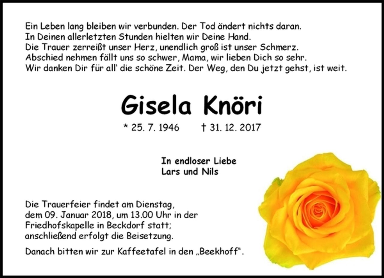 <p>Ein Leben lang bleiben wir verbunden. Der Tod ändert nichts daran.<br />In Deinen allerletzten Stunden hielten wir Deine Hand.<br />Die Trauer zerreißt unser Herz, unendlich groß ist unser Schmerz.<br />Abschied nehmen fällt uns so schwer, Mama, wir lieben Dich so sehr.<br />Wir danken Dir für all‘ die schöne Zeit. Der Weg, den Du jetzt gehst, ist weit.<br />Gisela Knöri<br />* 25. 7. 1946 † 31. 12. 2017<br />In endloser Liebe<br />Lars und Nils<br />Die Trauerfeier findet am Dienstag,<br />dem 09. Januar 2018, um 13.00 Uhr in der<br />Friedhofskapelle in Beckdorf statt;<br />anschließend erfolgt die Beisetzung.<br />Danach bitten wir zur Kaffeetafel in den „Beekhoff“.</p>