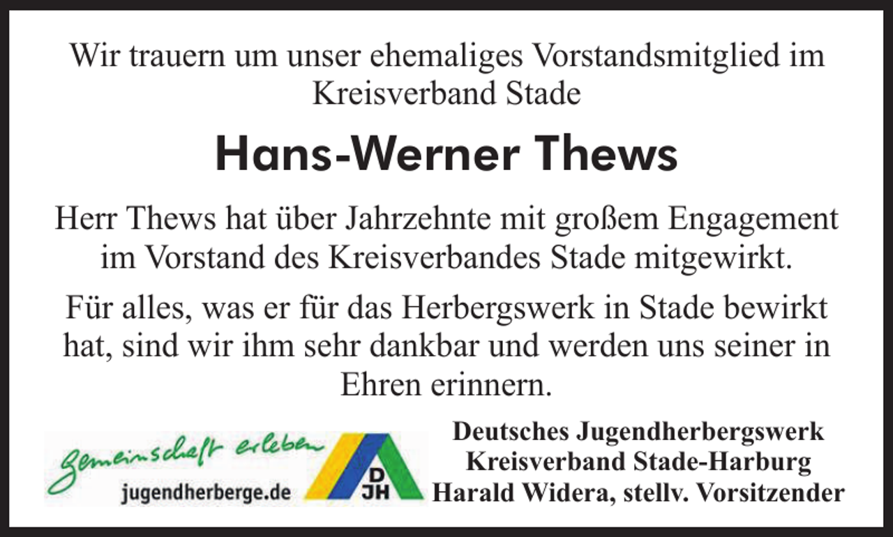 <p>Wir trauern um unser ehemaliges Vorstandsmitglied im<br />Kreisverband Stade<br />Hans-Werner Thews<br />Herr Thews hat über Jahrzehnte mit großem Engagement<br />im Vorstand des Kreisverbandes Stade mitgewirkt.<br />Für alles, was er für das Herbergswerk in Stade bewirkt<br />hat, sind wir ihm sehr dankbar und werden uns seiner in<br />Ehren erinnern.<br />Deutsches Jugendherbergswerk</p>