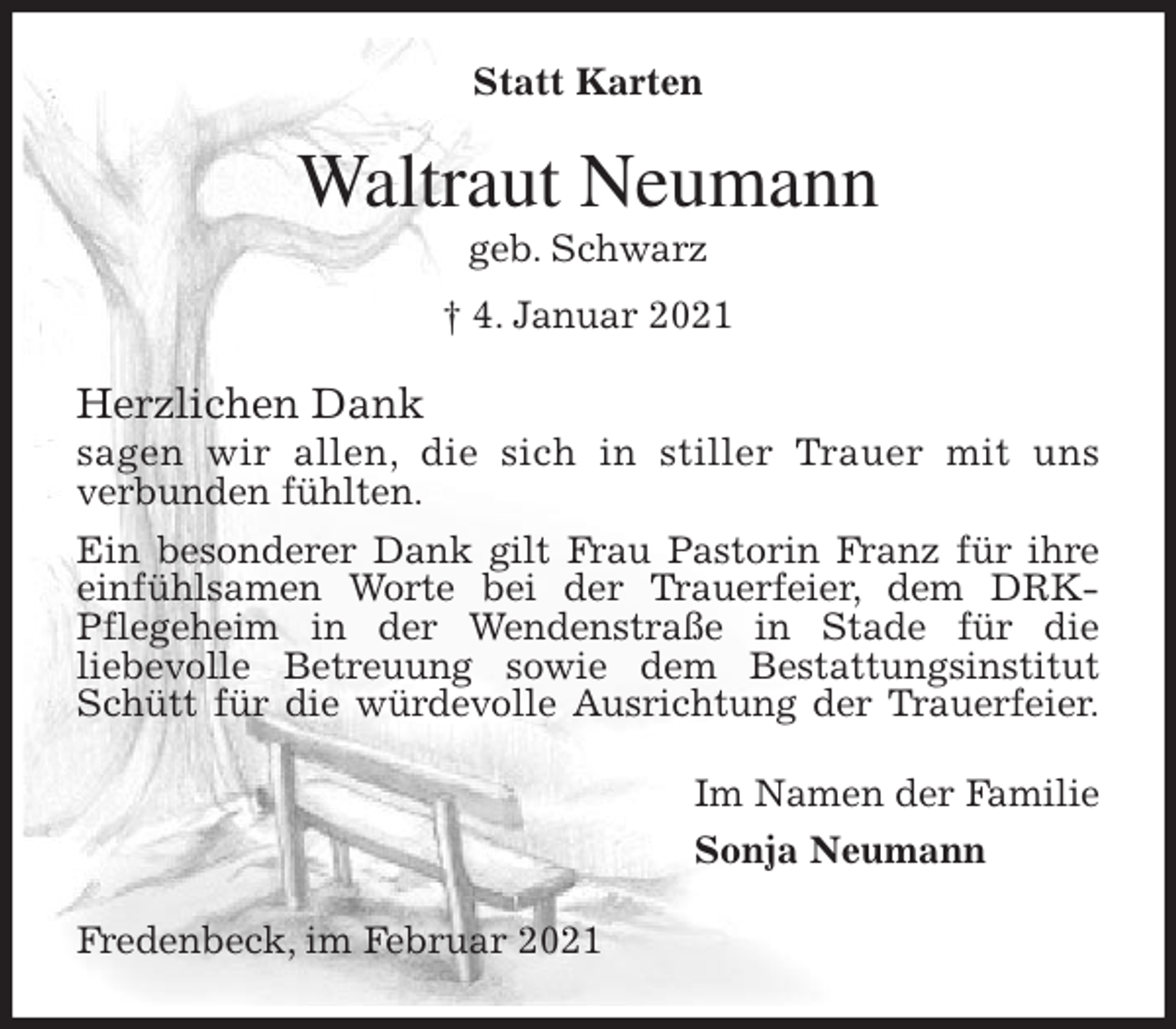 <p>Statt Karten<br />Waltraut Neumann<br />geb. Schwarz<br />† 4. Januar 2021<br />Herzlichen Dank<br />sagen wir allen, die sich in stiller Trauer mit uns<br />verbunden fühlten.<br />Ein besonderer Dank gilt Frau Pastorin Franz für ihre einfühlsamen Worte bei der Trauerfeier, dem DRK-<br />Pflegeheim in der Wendenstraße in Stade für die<br />liebevolle Betreuung sowie dem Bestattungsinstitut Schütt für die würdevolle Ausrichtung der Trauerfeier.<br />Im Namen der Familie<br />Sonja Neumann<br />Fredenbeck, im Februar 2021</p>
