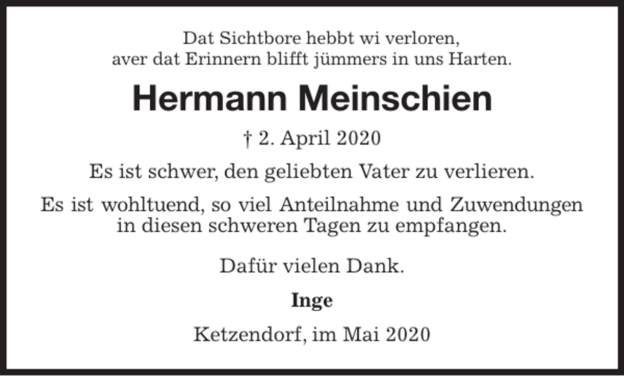 <p>Dat Sichtbore hebbt wi verloren,<br />aver dat Erinnern blifft jümmers in uns Harten.<br />Hermann Meinschien<br />† 2. April 2020<br />Es ist schwer, den geliebten Vater zu verlieren.<br />Es ist wohltuend, so viel Anteilnahme und Zuwendungen<br />in diesen schweren Tagen zu empfangen.</p>
<p>Dafür vielen Dank.<br />Inge<br />Ketzendorf, im Mai 2020</p>