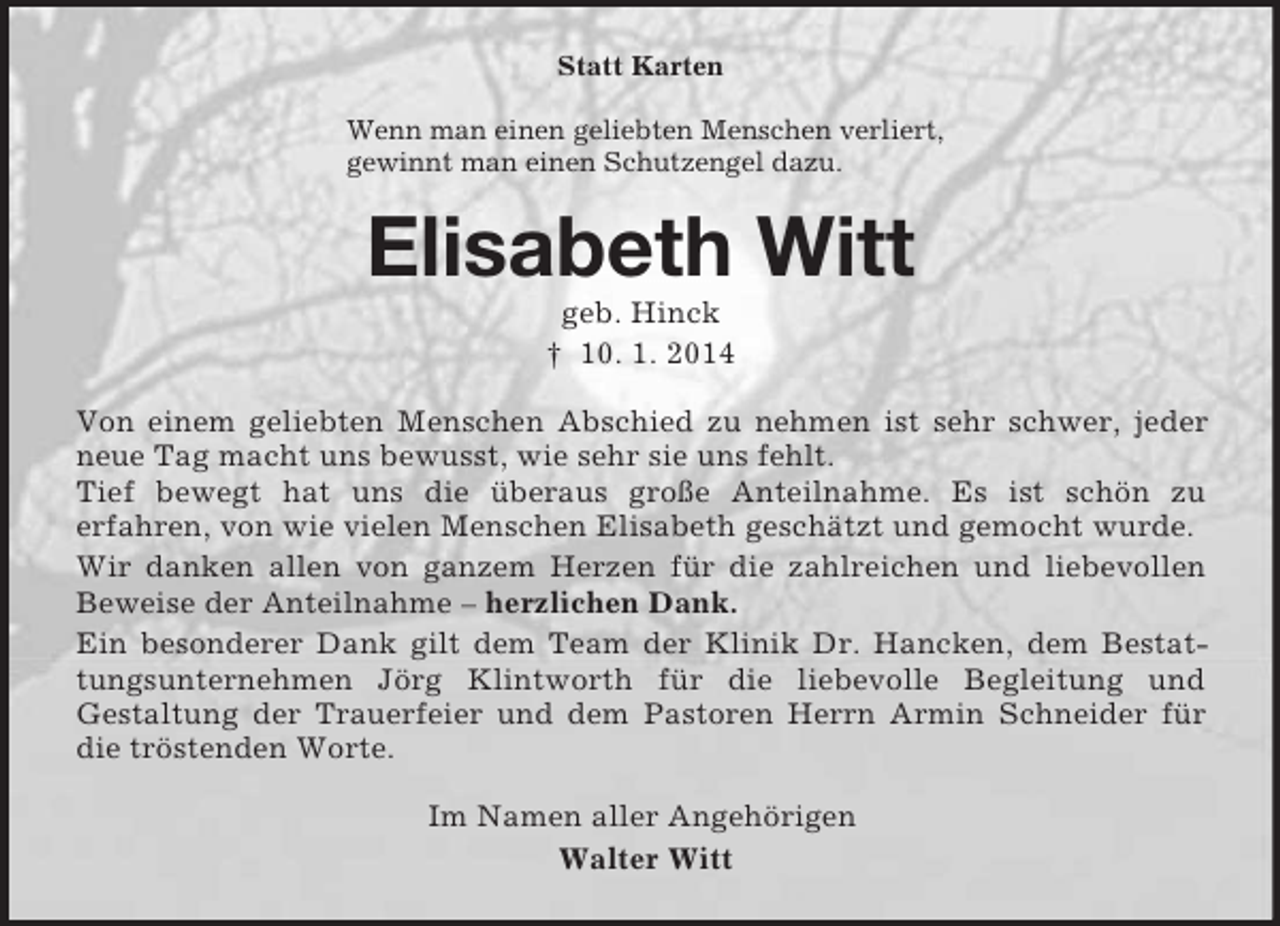 <p>Statt Karten<br />Wenn man einen geliebten Menschen verliert,<br />gewinnt man einen Schutzengel dazu.<br />Elisabeth Witt<br />geb. Hinck<br />† 10. 1. 2014<br />Von einem geliebten Menschen Abschied zu nehmen ist sehr schwer, jeder neue Tag macht uns bewusst, wie sehr sie uns fehlt.<br />Tief bewegt hat uns die überaus große Anteilnahme. Es ist schön zu<br />erfahren, von wie vielen Menschen Elisabeth geschätzt und gemocht wurde.<br />Wir danken allen von ganzem Herzen für die zahlreichen und liebevollen Beweise der Anteilnahme – herzlichen Dank.<br />Ein besonderer Dank gilt dem Team der Klinik Dr. Hancken, dem Bestattungsunternehmen Jörg Klintworth für die liebevolle Begleitung und<br />Gestaltung der Trauerfeier und dem Pastoren Herrn Armin Schneider für die tröstenden Worte.<br />Im Namen aller Angehörigen<br />Walter Witt</p>