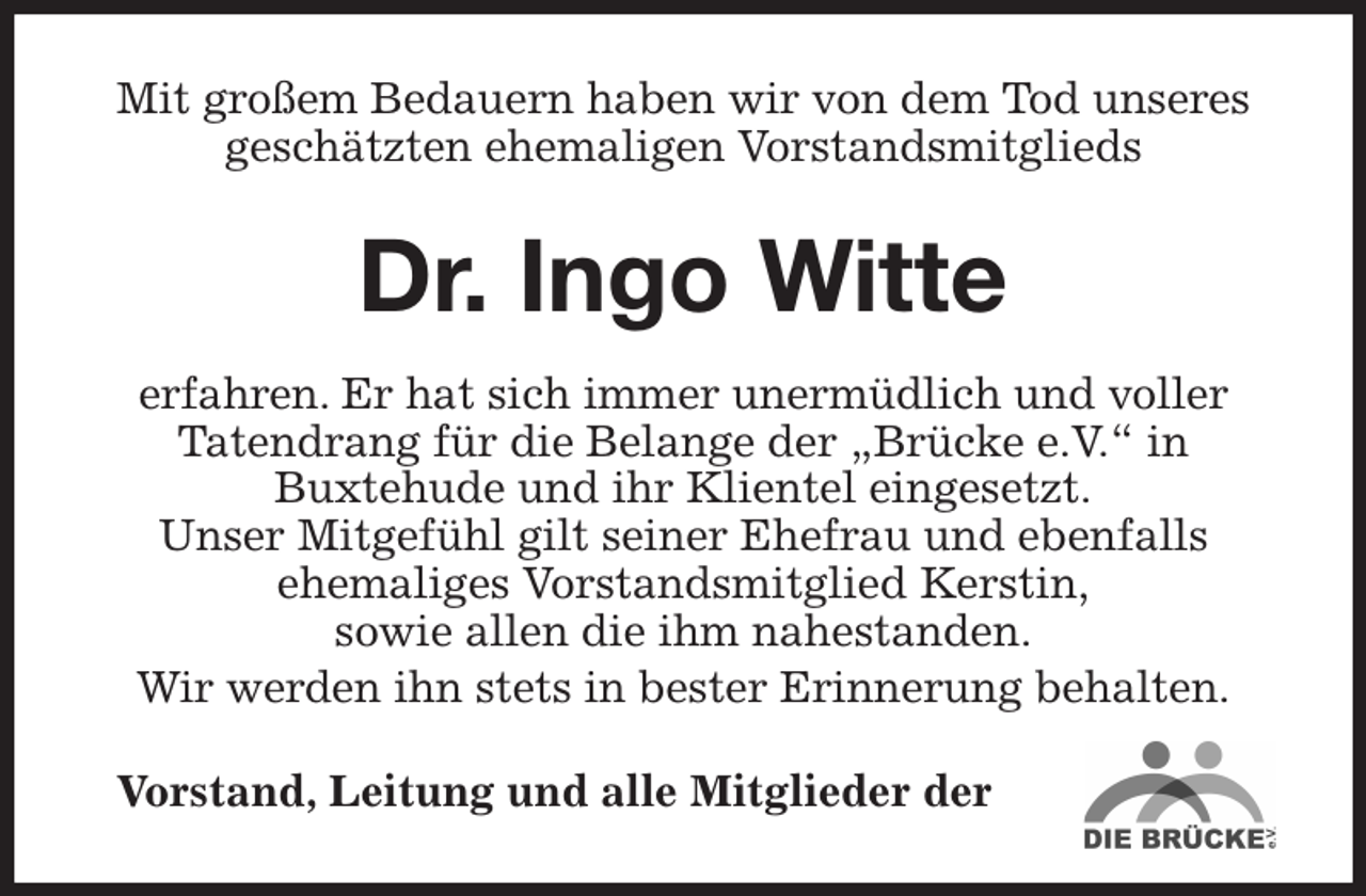 <p>Mit großem Bedauern haben wir von dem Tod unseres geschätzten ehemaligen Vorstandsmitglieds<br />Dr. Ingo Witte<br />erfahren. Er hat sich immer unermüdlich und voller<br />Tatendrang für die Belange der „Brücke e.V.“ in<br />Buxtehude und ihr Klientel eingesetzt.<br />Unser Mitgefühl gilt seiner Ehefrau und ebenfalls<br />ehemaliges Vorstandsmitglied Kerstin,<br />sowie allen die ihm nahestanden.<br />Wir werden ihn stets in bester Erinnerung behalten.<br />Vorstand, Leitung und alle Mitglieder der</p>