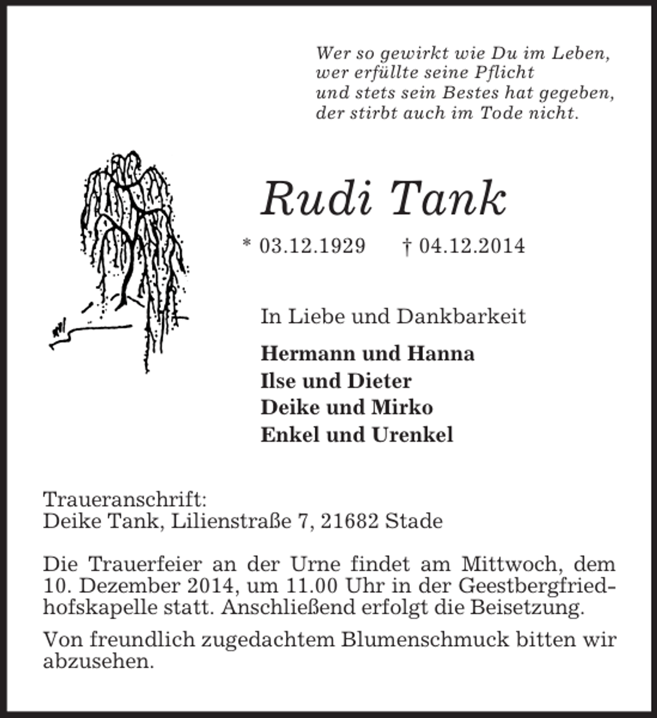 <p>Wer so gewirkt wie Du im Leben,<br />wer erfüllte seine Pflicht<br />und stets sein Bestes hat gegeben,<br />der stirbt auch im Tode nicht.<br />Rudi Tank<br />* 03.12.1929 † 04.12.2014<br />In Liebe und Dankbarkeit<br />Hermann und Hanna<br />Ilse und Dieter<br />Deike und Mirko<br />Enkel und Urenkel<br />Traueranschrift:<br />Deike Tank, Lilienstraße 7, 21682 Stade</p><p>Die Trauerfeier an der Urne findet am Mittwoch, dem<br />10. Dezember 2014, um 11.00 Uhr in der Geestbergfriedhofskapelle statt. Anschließend erfolgt die Beisetzung.<br />Von freundlich zugedachtem Blumenschmuck bitten wir abzusehen.</p>