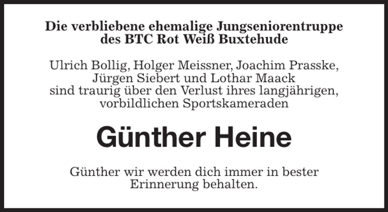 <p>Die verbliebene ehemalige Jungseniorentruppe<br />des BTC Rot Weiß Buxtehude</p><p>Ulrich Bollig, Holger Meissner, Joachim Prasske,<br />Jürgen Siebert und Lothar Maack<br />sind traurig über den Verlust ihres langjährigen,<br />vorbildlichen Sportskameraden<br />Günther Heine<br />Günther wir werden dich immer in bester<br />Erinnerung behalten.</p>