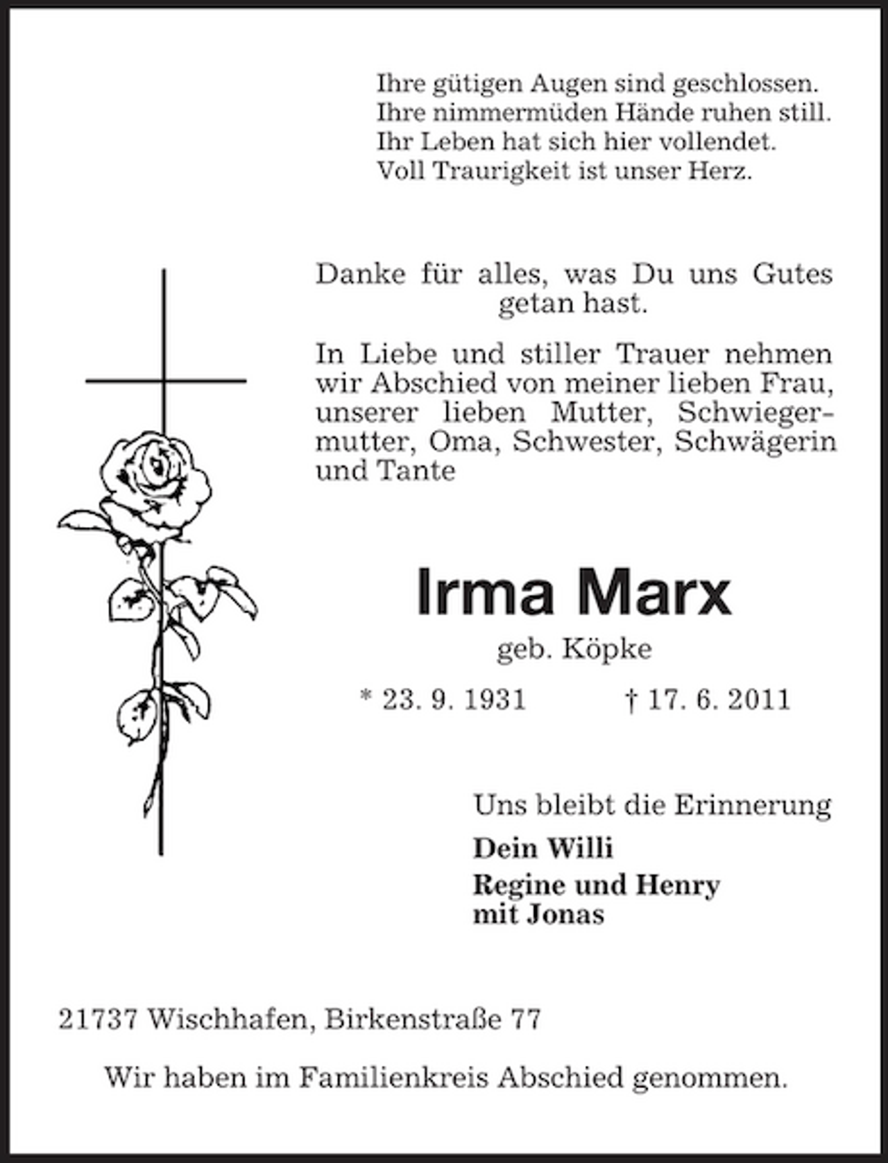 <p>Ihre gütigen Augen sind geschlossen. Ihre nimmermüden Hände ruhen still. Ihr Leben hat sich hier vollendet. Voll Traurigkeit ist unser Herz.</p><p>Danke für alles, was Du uns Gutes getan hast. In Liebe und stiller Trauer nehmen wir Abschied von meiner lieben Frau, unserer lieben Mutter, Schwiegermutter, Oma, Schwester, Schwägerin und Tante</p><p>Irma Marx<br />geb. Köpke * 23. 9. 1931 † 17. 6. 2011</p><p>Uns bleibt die Erinnerung Dein Willi Regine und Henry mit Jonas</p><p>21737 Wischhafen, Birkenstraße 77 Wir haben im Familienkreis Abschied genommen.</p>
