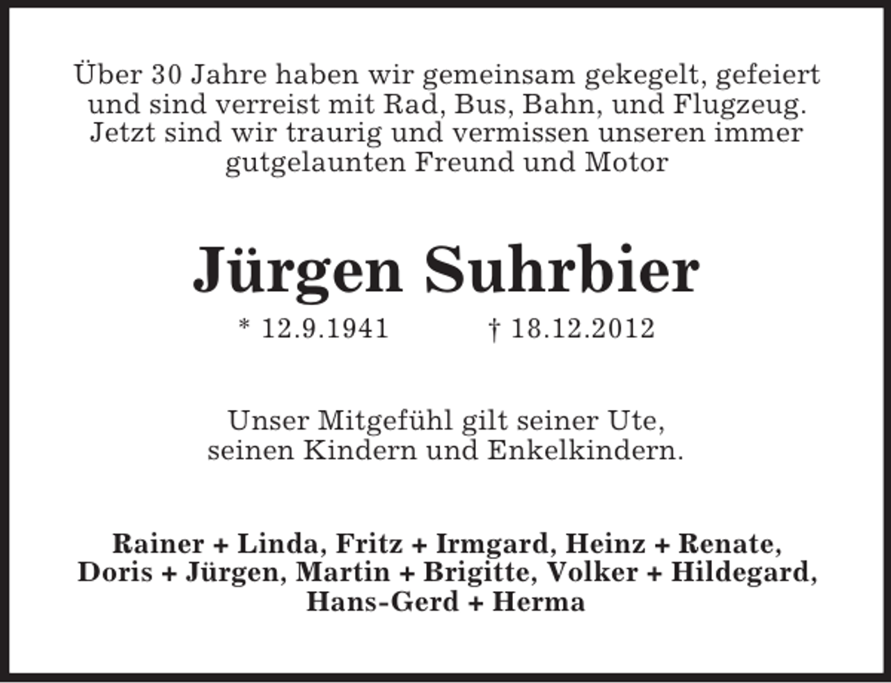 <p>Über 30 Jahre haben wir gemeinsam gekegelt, gefeiert<br />und sind verreist mit Rad, Bus, Bahn, und Flugzeug.<br />Jetzt sind wir traurig und vermissen unseren immer<br />gutgelaunten Freund und Motor</p><p>Jürgen Suhrbier<br />* 12.9.1941</p><p>† 18.12.2012</p><p>Unser Mitgefühl gilt seiner Ute,<br />seinen Kindern und Enkelkindern.<br />Rainer + Linda, Fritz + Irmgard, Heinz + Renate,<br />Doris + Jürgen, Martin + Brigitte, Volker + Hildegard,<br />Hans-Gerd + Herma</p>