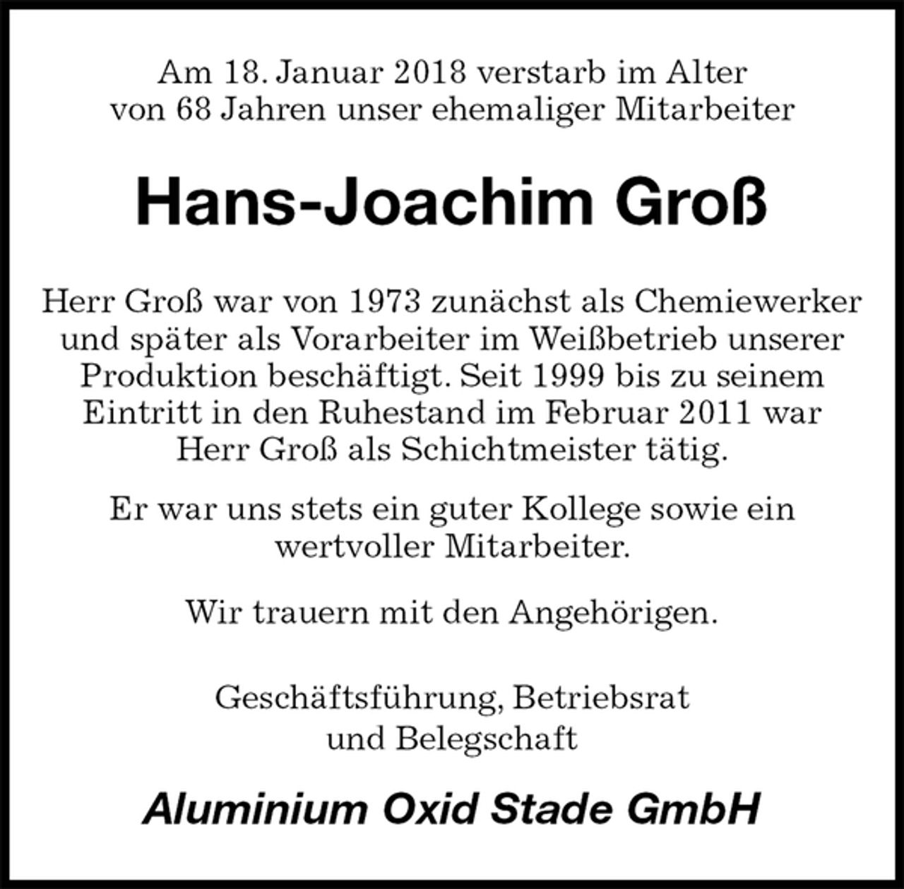<p>Am 18. Januar 2018 verstarb im Alter<br />von 68 Jahren unser ehemaliger Mitarbeiter<br />Hans-Joachim Groß<br />Herr Groß war von 1973 zunächst als Chemiewerker und später als Vorarbeiter im Weißbetrieb unserer Produktion beschäftigt. Seit 1999 bis zu seinem<br />Eintritt in den Ruhestand im Februar 2011 war<br />Herr Groß als Schichtmeister tätig.<br />Er war uns stets ein guter Kollege sowie ein<br />wertvoller Mitarbeiter.<br />Wir trauern mit den Angehörigen.<br />Geschäftsführung, Betriebsrat<br />und Belegschaft<br />Aluminium Oxid Stade GmbH</p>