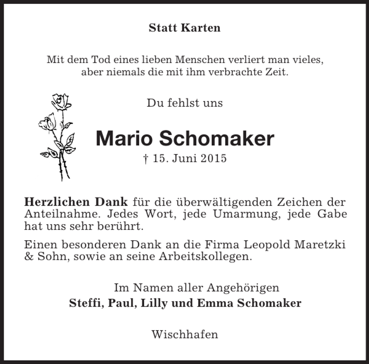 <p>Statt Karten<br />Mit dem Tod eines lieben Menschen verliert man vieles,<br />aber niemals die mit ihm verbrachte Zeit.<br />Du fehlst uns<br />Mario Schomaker<br />† 15. Juni 2015</p><p>Herzlichen Dank für die überwältigenden Zeichen der Anteilnahme. Jedes Wort, jede Umarmung, jede Gabe hat uns sehr berührt.<br />Einen besonderen Dank an die Firma Leopold Maretzki</p>