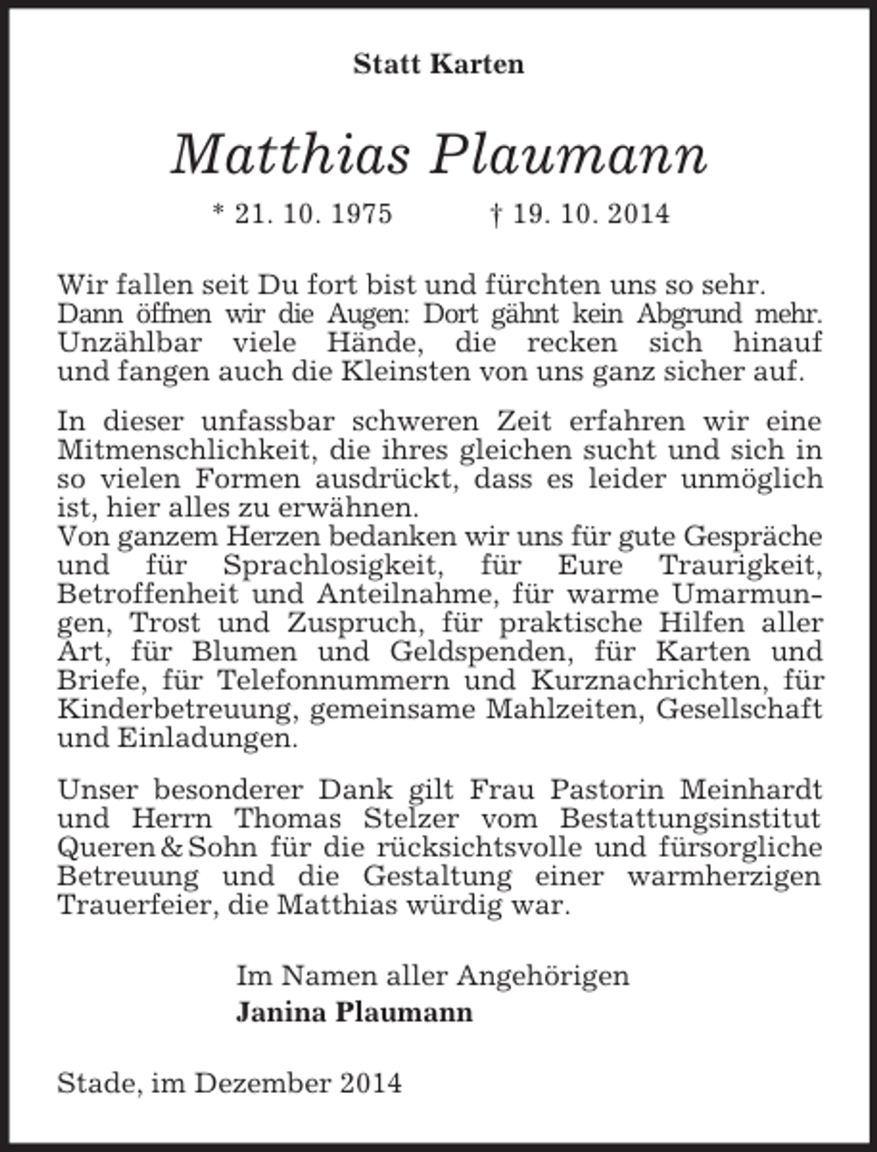 <p>Statt Karten<br />Matthias Plaumann<br />* 21. 10. 1975 † 19. 10. 2014<br />Wir fallen seit Du fort bist und fürchten uns so sehr.<br />Dann öffnen wir die Augen: Dort gähnt kein Abgrund mehr.<br />Unzählbar viele Hände, die recken sich hinauf<br />und fangen auch die Kleinsten von uns ganz sicher auf.<br />In dieser unfassbar schweren Zeit erfahren wir eine Mitmenschlichkeit, die ihres gleichen sucht und sich in so vielen Formen ausdrückt, dass es leider unmöglich ist, hier alles zu erwähnen.<br />Von ganzem Herzen bedanken wir uns für gute Gespräche und für Sprachlosigkeit, für Eure Traurigkeit,<br />Betroffenheit und Anteilnahme, für warme Umarmungen, Trost und Zuspruch, für praktische Hilfen aller Art, für Blumen und Geldspenden, für Karten und<br />Briefe, für Telefonnummern und Kurznachrichten, für<br />Kinderbetreuung, gemeinsame Mahlzeiten, Gesellschaft und Einladungen.<br />Unser besonderer Dank gilt Frau Pastorin Meinhardt und Herrn Thomas Stelzer vom Bestattungsinstitut Queren</p>