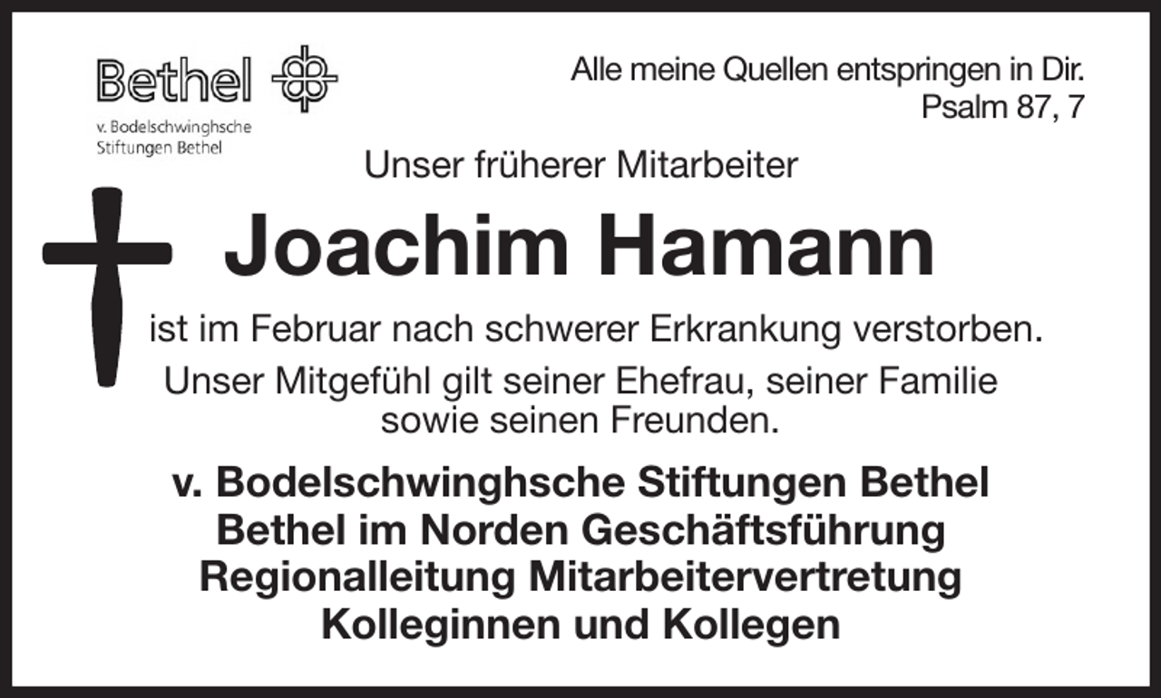 <p>Alle meine Quellen entspringen in Dir.<br />Psalm 87, 7<br />Unser früherer Mitarbeiter<br />Joachim Hamann<br />ist im Februar nach schwerer Erkrankung verstorben.<br />Unser Mitgefühl gilt seiner Ehefrau, seiner Familie<br />sowie seinen Freunden.<br />v. Bodelschwinghsche Stiftungen Bethel<br />Bethel im Norden Geschäftsführung<br />Regionalleitung Mitarbeitervertretung<br />Kolleginnen und Kollegen</p>