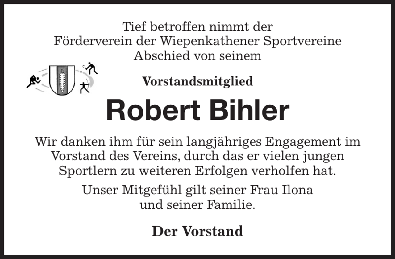 <p>Tief betroffen nimmt der<br />Förderverein der Wiepenkathener Sportvereine<br />Abschied von seinem<br />Vorstandsmitglied</p><p>Robert Bihler<br />Wir danken ihm für sein langjähriges Engagement im Vorstand des Vereins, durch das er vielen jungen<br />Sportlern zu weiteren Erfolgen verholfen hat.<br />Unser Mitgefühl gilt seiner Frau Ilona<br />und seiner Familie.<br />Der Vorstand</p>