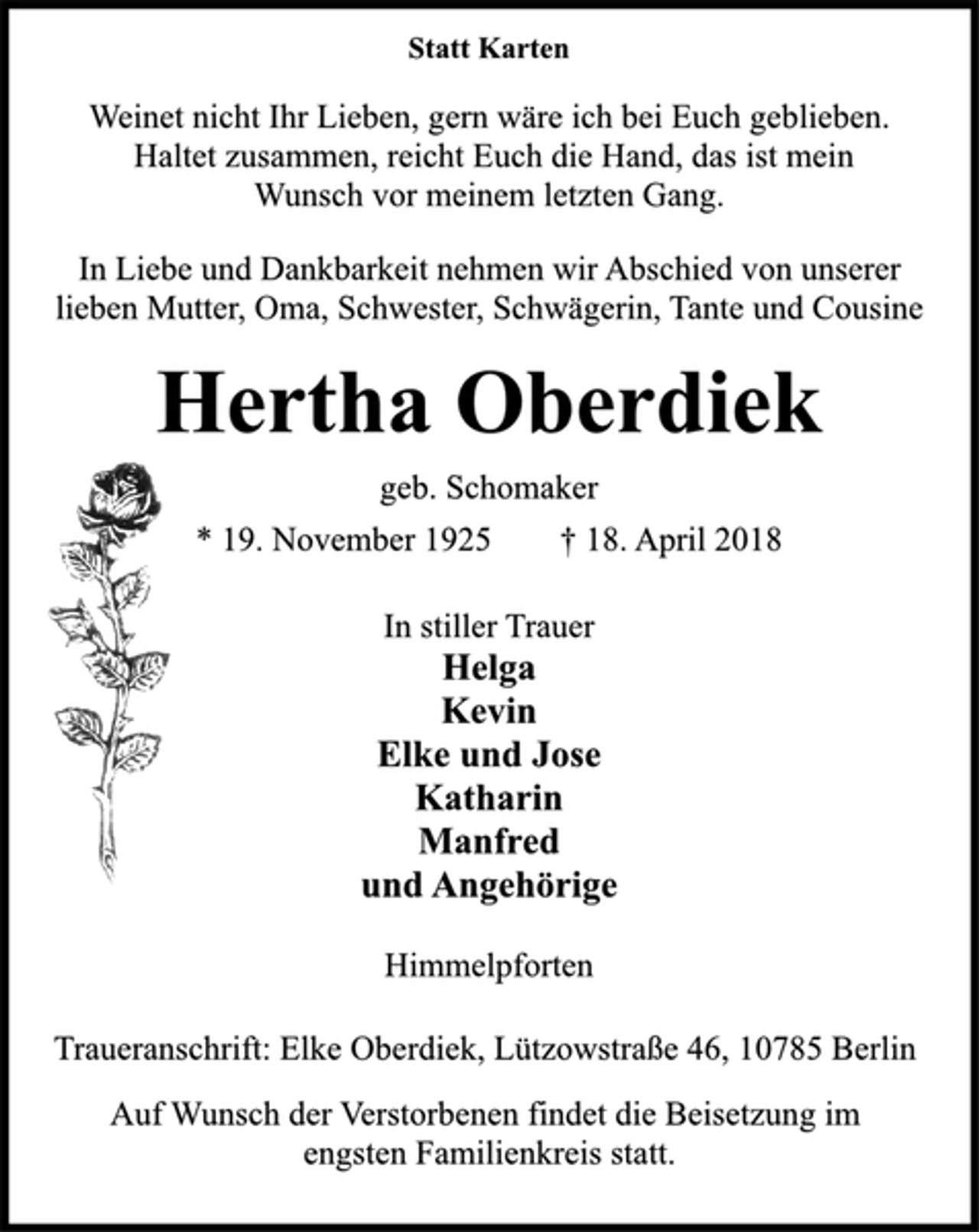 <p>Weinet nicht Ihr Lieben, gern wäre ich bei Euch geblieben.<br />Haltet zusammen, reicht Euch die Hand, das ist mein<br />Wunsch vor meinem letzten Gang.<br />In Liebe und Dankbarkeit nehmen wir Abschied von unserer<br />lieben Mutter, Oma, Schwester, Schwägerin, Tante und Cousine</p><p>Hertha Oberdiek<br />geb. Schomaker<br />* 19. November 1925 † 18. April 2018</p><p>In stiller Trauer<br />Helga<br />Kevin<br />Elke und Jose<br />Katharin<br />Manfred<br />und Angehörige<br />Himmelpforten</p><p>Traueranschrift: Elke Oberdiek, Lützowstraße 46, 10785 Berlin<br />Auf Wunsch der Verstorbenen findet die Beisetzung im<br />engsten Familienkreis statt.</p>